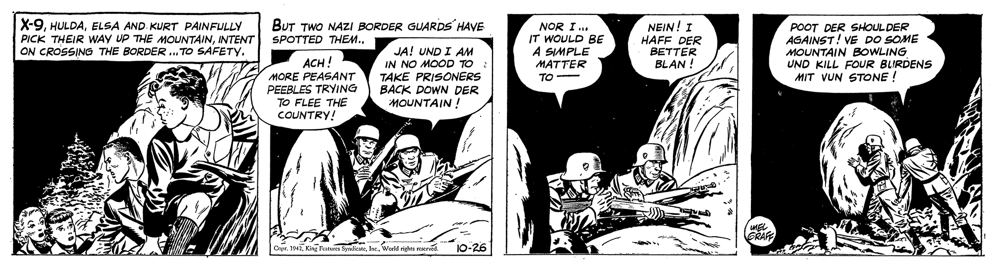 Comics OCR: X-9ELSA AND KURT PAINFULLY PICK THEIR WAY UP THE MOOUNTAININTENT ON CROSSING THE BORDER.. TO SAFETY. BUT TWO NAZI BORDER GUARDS HAVE NOR I.. IT WOULD BE A SIMPLE MATTER NEIN! I HAFF DER BETTER BLAN ! POOT DER SHOUL DER AGAINST! VE DO SOME MOUNTAIN BOWLING UND KILL FOUR BLIRDENS MIT VUN STONE ! SPOTTED THEM.JA! UND I AM IN NO MOOD TO TAKE PRISONERS BACK DOWN DER MOUNTAIN ! ACH! MORE PEASANT PEEBLES TRYING TO FLEE THE COUNTRY! TO- ERAFE Cere. 1947World righes mera 10-26 X-9ELSA AND KURT PAINFULLY PICK THEIR WAY UP THE MOOUNTAININTENT ON CROSSING THE BORDER.. TO SAFETY. BUT TWO NAZI BORDER GUARDS HAVE NOR I.. IT WOULD BE A SIMPLE MATTER NEIN! I HAFF DER BETTER BLAN ! POOT DER SHOUL DER AGAINST! VE DO SOME MOUNTAIN BOWLING UND KILL FOUR BLIRDENS MIT VUN STONE ! SPOTTED THEM.JA! UND I AM IN NO MOOD TO TAKE PRISONERS BACK DOWN DER MOUNTAIN ! ACH! MORE PEASANT PEEBLES TRYING TO FLEE THE COUNTRY! TO- ERAFE Cere. 1947King Ratu SyrketeWorld righes mera 10-26