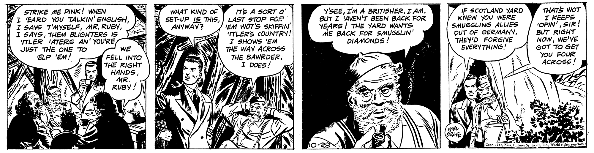 Drawing OCR: IT'S A SORTO SET-UP IS THISLAST STOP FOR IEM WOT'S SKIPPIN' ITLER'S COUNTRY! I SHOWS 'EM THE WAY ACROSS THE BAWRDERI DOES! y'SEEI AM. BUT I 'AVEN'T BEEN BACK FOR YEARS! THE YARD WANTSS ME BACK FOR SMUGGLIN' DIAMONDS IF SCOTLAND YARD KNEW YOU WERE SMUGGLING ALLIES OUT OF GERMANYTHEY'D FORGIVE EVERYTHING! THATS WOT I KEEPS "OPIN'SIR! BUT RIGHT NOWWE'VE GOT TO GET YOU FOUR ACROSS! STRIKE ME PINK! WHEN WHAT KIND OF I 'EARD YOU TALKIN' ENGLISHTHEM BLIGHTERS IS 'ITLER IATERS AN' YOU'RE WE FELL INTO THE RIGHT HANDS MR. RUBY! ANVWAY? JUST THE ONE TO ELP 'EM! MEL GRAFE 10-29 Copr. 1942World rights rel IT'S A SORTO SET-UP IS THISLAST STOP FOR IEM WOT'S SKIPPIN' ITLER'S COUNTRY! I SHOWS 'EM THE WAY ACROSS THE BAWRDERI DOES! y'SEEI'M A BRITISHERI AM. BUT I 'AVEN'T BEEN BACK FOR YEARS! THE YARD WANTSS ME BACK FOR SMUGGLIN' DIAMONDS IF SCOTLAND YARD KNEW YOU WERE SMUGGLING ALLIES OUT OF GERMANYTHEY'D FORGIVE EVERYTHING! THATS WOT I KEEPS "OPIN'SIR! BUT RIGHT NOWWE'VE GOT TO GET YOU FOUR ACROSS! STRIKE ME PINK! WHEN WHAT KIND OF I 'EARD YOU TALKIN' ENGLISHI SAYS T'MYSELFI SAYSTHEM BLIGHTERS IS 'ITLER IATERS AN' YOU'RE WE FELL INTO THE RIGHT HANDS MR. RUBY! ANVWAY? JUST THE ONE TO ELP 'EM! MEL GRAFE 10-29 Copr. 1942King festus SyndkatsWorld rights rel