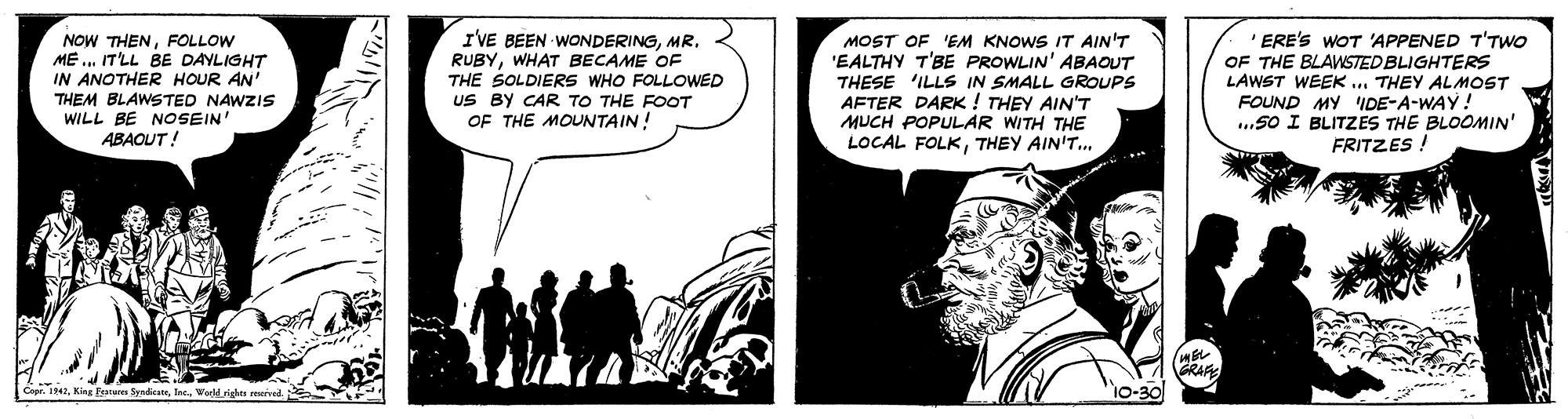 Fictional character OCR: IVE BEEN WONDERINGMR. RUBYWHAT BECAME OF THE SOLDIERS WHO FOLLOWED US BY CAR TO THE FOOT OF THE MOUNTAIN! MOST OF 'EM KNOWS IT AIN'T 'EALTHY T'BE PROWLIN' ABAOUT THESE 'ILLS IN SMALL GROUPS AFTER DARK ! THEY AIN"T MUCH POPULAR WITH THE LOCAL FOLKTHEY AIN'T.. 'ERE'S WOT 'APPENED T'TWO OF THE BLAWSTED BLIGHTERS LAWST WEEK .. THEY ALMOST FOUND MY DE-A-WAY! ...5O I BLITZES THE BLOOMIN' FRITZES ! NOW THENFOLLOW ME ... IT'LL BE DAYLIGHT IN ANOTHER HOUR AN' THEM BLAWSTED NAWZIS WILL BE NOSEIN" ABAOUT! GRAE 10-30 Cepr. 142Weeld righn uived. IVE BEEN WONDERINGMR. RUBYWHAT BECAME OF THE SOLDIERS WHO FOLLOWED US BY CAR TO THE FOOT OF THE MOUNTAIN! MOST OF 'EM KNOWS IT AIN'T 'EALTHY T'BE PROWLIN' ABAOUT THESE 'ILLS IN SMALL GROUPS AFTER DARK ! THEY AIN"T MUCH POPULAR WITH THE LOCAL FOLKTHEY AIN'T.. 'ERE'S WOT 'APPENED T'TWO OF THE BLAWSTED BLIGHTERS LAWST WEEK .. THEY ALMOST FOUND MY DE-A-WAY! ...5O I BLITZES THE BLOOMIN' FRITZES ! NOW THENFOLLOW ME ... IT'LL BE DAYLIGHT IN ANOTHER HOUR AN' THEM BLAWSTED NAWZIS WILL BE NOSEIN" ABAOUT! GRAE 10-30 Cepr. 142Kina Fuare SyndicneWeeld righn uived.