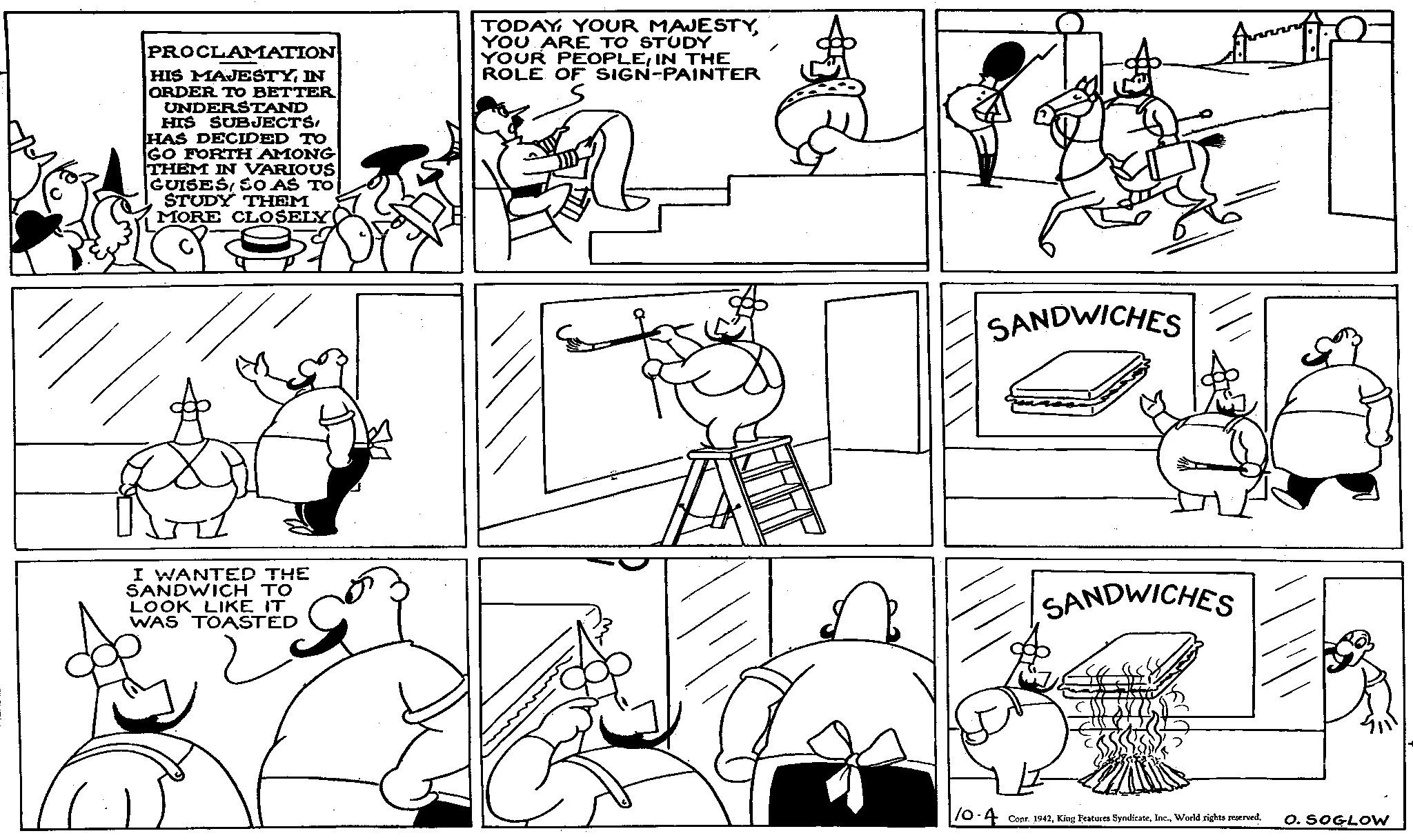 Organism OCR: PROCLAMATION HIS MAJESTYIN ORDER TO BETTER UNDERSTAND HIS SUBJECTSHAS DECIDED TO GO FORTH AMONG THEM IN VARIOUS GUISES SO AS TO STUDY THEM MORE CLOSELY TODAY YOUR MAJESTYYOU ARE TO STUDY YOUR PEOPLEIN THE ROLE OF SIGN-PAINTER I WANTED THE SANDWICH TO LOOK LIKE IT WAS TOASTED SANDWICHES SANDWICHES 10.4 Copr. 1942World rights reserved. O. SOGLOW PROCLAMATION HIS MAJESTYIN ORDER TO BETTER UNDERSTAND HIS SUBJECTSHAS DECIDED TO GO FORTH AMONG THEM IN VARIOUS GUISES SO AS TO STUDY THEM MORE CLOSELY TODAY YOUR MAJESTYYOU ARE TO STUDY YOUR PEOPLEIN THE ROLE OF SIGN - PAINTER I WANTED THE SANDWICH TO LOOK LIKE IT WAS TOASTED SANDWICHES SANDWICHES 10.4 Copr . 1942King Features SyndicateWorld rights reserved . O. SOGLOW