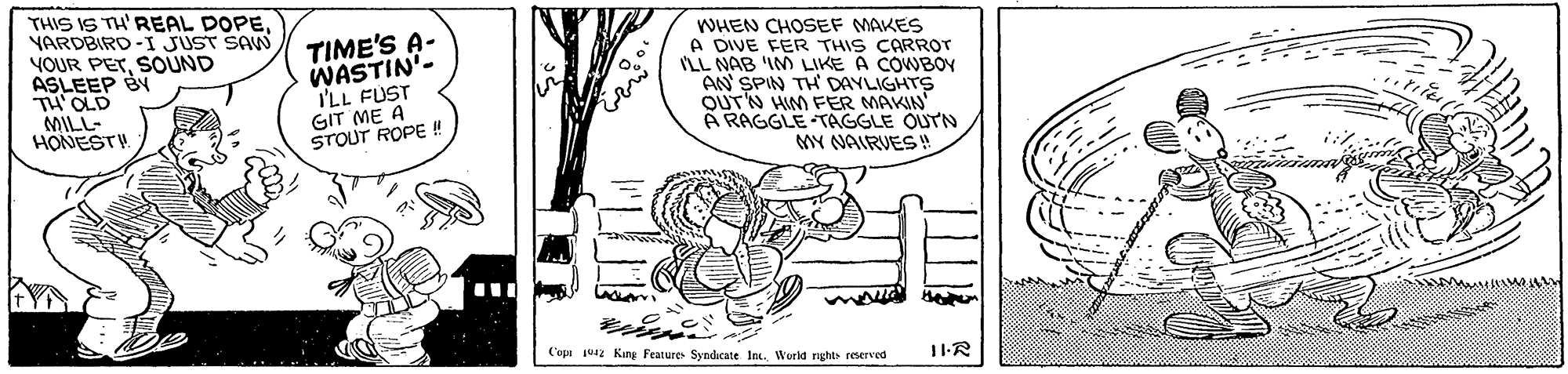 Happy OCR: THIS IS TH'REAL DOPEYARDBIRD-I JUST SAW YOUR PETSOUND ASLEEP BY TH'OLD MILL- HONESTH TIME'S A- WASTIN"- I'LL FUST GIT ME A STOUT ROPE ! WHEN CHOSEF MAKES A DIVE FER THIS CARROT ILL NAB 'IM LIKE A COWBOY AN SPIN TH DAYLIGHTS OUT'N HIM FER MAKIN À RAGGLE TAGGLE OUTN MY NAIRVES! Copt jua2 King Features Syndicate In. World rights reserved 11R THIS IS TH'REAL DOPEYARDBIRD-I JUST SAW YOUR PETSOUND ASLEEP BY TH'OLD MILL- HONESTH TIME'S A- WASTIN"- I'LL FUST GIT ME A STOUT ROPE ! WHEN CHOSEF MAKES A DIVE FER THIS CARROT ILL NAB 'IM LIKE A COWBOY AN SPIN TH DAYLIGHTS OUT'N HIM FER MAKIN À RAGGLE TAGGLE OUTN MY NAIRVES! Copt jua2 King Features Syndicate In. World rights reserved 11R