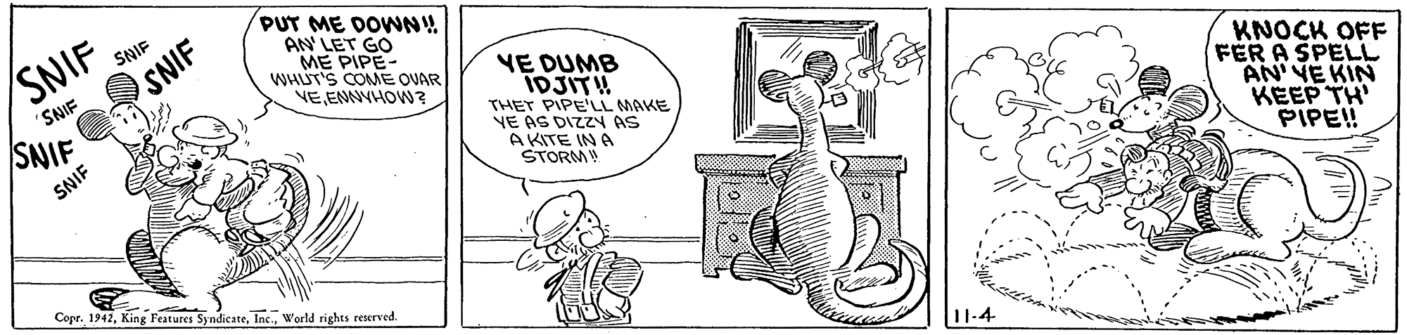 Font OCR: SNIF SNIF PUT ME DOWN! AN' LET GO ME PIPE- WHUT'S COME OVAR VEEMNYHOW? SNIF VE DUMB IDJITH THET PIPE'LL MAKE VE AS DIZZY AS A KITE IN A STORM! 'SNIF SNIF KNOCK OFF FER A SPELL AN' VE KIN KEEP TH' PIPE! SNIF Copr. 1942World rights reserved. SNIF SNIF PUT ME DOWN! AN' LET GO ME PIPE- WHUT'S COME OVAR VEEMNYHOW? SNIF VE DUMB IDJITH THET PIPE'LL MAKE VE AS DIZZY AS A KITE IN A STORM! 'SNIF SNIF KNOCK OFF FER A SPELL AN' VE KIN KEEP TH' PIPE! SNIF Copr. 1942King Features SyndicateWorld rights reserved.