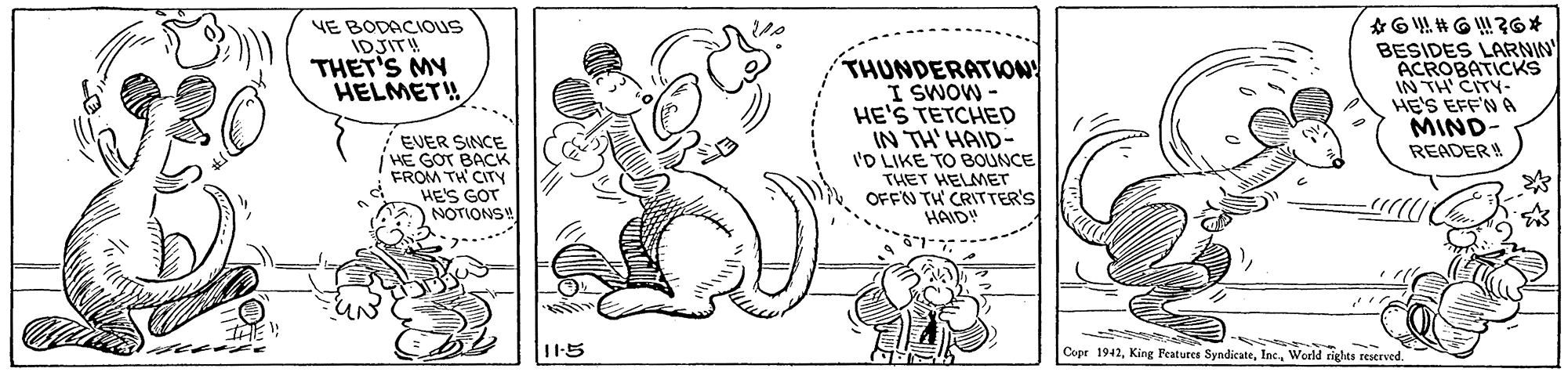 Circle OCR: VE BODACIOUS IDJIT! THET'S MY HELMET! THUNDERATION! I SWOW - HE'S TETCHED IN TH'HAID- I'D LIKE TO BOUNCE THET HELMET OFFN TH CRITTER'S HAID! BESIDES LARNIN ACROBATICKS IN TH' CITY- HE'S EFF'N A MIND- READER EVER SINCE HE GOT BACK FROM TH CITY HE'S GOT NOTIONS 115 Cope 1942World cights reserved. VE BODACIOUS IDJIT! THET'S MY HELMET! THUNDERATION! I SWOW - HE'S TETCHED IN TH'HAID- I'D LIKE TO BOUNCE THET HELMET OFFN TH CRITTER'S HAID! BESIDES LARNIN ACROBATICKS IN TH' CITY- HE'S EFF'N A MIND- READER EVER SINCE HE GOT BACK FROM TH CITY HE'S GOT NOTIONS 115 Cope 1942King Features SyndicateWorld cights reserved.