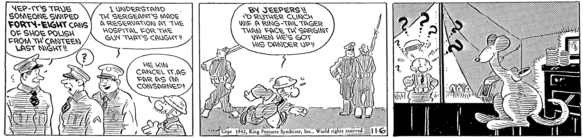 Interaction OCR: YEP-IT'S TRUE SOMEONE SWIPED FORTY-EIGHT CANS OF SHOE POLISH FROM TH'CANTEEN LAST NIGHT ! I UNDERSTAND TH SERGEANT'S MADE A RESERVATION AT THE HOSPITAL FoR THE GUY THAT'S CAUGHT BY JEEPERS W 'O RUTHER CLINCH WIE A RING -TAIL TAGER THAN FACE TH' SARGINT WHEN HE'S GOT HIS DANDER UP! HE KIN CANCEL IT.AS FAR AS (M CONSARNED Copr 1942Inc. World rights reserved. I16 YEP-IT'S TRUE SOMEONE SWIPED FORTY-EIGHT CANS OF SHOE POLISH FROM TH'CANTEEN LAST NIGHT ! I UNDERSTAND TH SERGEANT'S MADE A RESERVATION AT THE HOSPITAL FoR THE GUY THAT'S CAUGHT BY JEEPERS W 'O RUTHER CLINCH WIE A RING -TAIL TAGER THAN FACE TH' SARGINT WHEN HE'S GOT HIS DANDER UP! HE KIN CANCEL IT.AS FAR AS (M CONSARNED Copr 1942King Features SyndicateInc. World rights reserved. I16