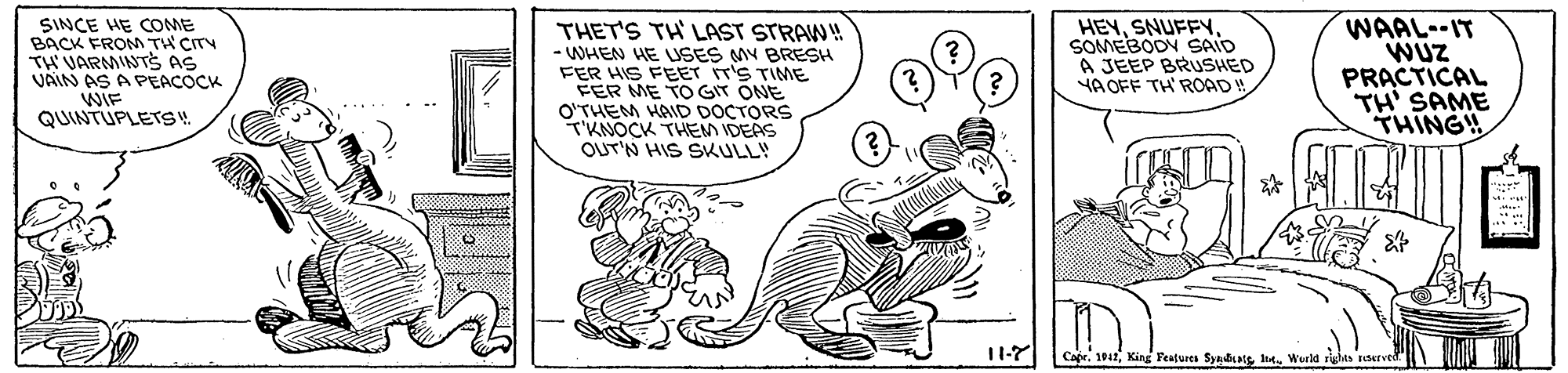 Rectangle OCR: SINCE HE COME BACK FROM TH CITY TH VARMINTS AS VAIN AS A PEACOCK WIF QUINTUPLETS 4. THET'S TH LAST STRAW! - WHEN HE USES MY BRESH FER HIS FEET IT'S TIME EER ME TO GIT ONE O'THEM HAID DOCTORS TKNOCK THEM IDEAS OUT'N HIS SKULL! HEYSOMEBODY SAID A JEEP BRUSHED YA OFF TH' ROAD ! WAAL--IT WUZ PRACTICAL TH' SAME THING! ? 11-7 CaprWurld righes raerved SINCE HE COME BACK FROM TH CITY TH VARMINTS AS VAIN AS A PEACOCK WIF QUINTUPLETS 4. THET'S TH LAST STRAW! - WHEN HE USES MY BRESH FER HIS FEET IT'S TIME EER ME TO GIT ONE O'THEM HAID DOCTORS TKNOCK THEM IDEAS OUT'N HIS SKULL! HEYSOMEBODY SAID A JEEP BRUSHED YA OFF TH' ROAD ! WAAL--IT WUZ PRACTICAL TH' SAME THING! ? 11-7 CaprKing Features Syaiatg haWurld righes raerved