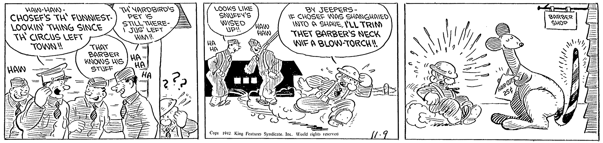 Fictional character OCR: HAW-HAW- TH' YARDBIRD'S PET IS STILL THERE- I JUs' LEFT BY JEEPERS- IF CHOSEF WAS SHANGHAIED INTO A SHAUEI'LL TRIM THET BARBER'S NECK WIF A BLOW-TORCH ! LOOKS LIKE SNUFEY'S CHOSEF'S TH' FUNNIEST- LOOKIN' THINGG SINCE BARBER SHOP DED HAW HAW TH' CIRCUS LEFT TOWN ! HA HA THAT BARBER KANOUS HIS STUFF HA HA HA HAW Cepa 1912 King Peatures Syndicate. Int. Werld riglts reserved 11.9 HAW-HAW- TH' YARDBIRD'S PET IS STILL THERE- I JUs' LEFT BY JEEPERS- IF CHOSEF WAS SHANGHAIED INTO A SHAUEI'LL TRIM THET BARBER'S NECK WIF A BLOW-TORCH ! LOOKS LIKE SNUFEY'S CHOSEF'S TH' FUNNIEST- LOOKIN' THINGG SINCE BARBER SHOP DED HAW HAW TH' CIRCUS LEFT TOWN ! HA HA THAT BARBER KANOUS HIS STUFF HA HA HA HAW Cepa 1912 King Peatures Syndicate. Int. Werld riglts reserved 11.9