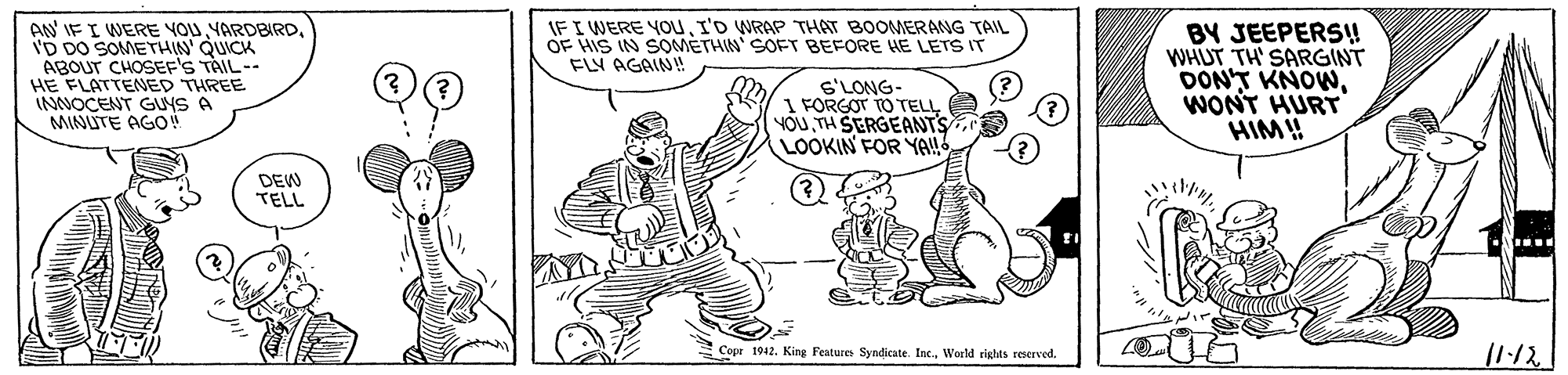 Gesture OCR: IF I WERE YOUI'D WRAP THAT BOOMERANG TAIL OF HIS IN SOMETHIN' SOFT BEFORE HE LETS IT FLY AGAIN! AN IF I WERE YOUID DO SOMETHIN' QUICK ABOUT CHOSEF'S TÀIL-- HE FLATTENED THREE INNOCENT GUYS A MINUTE AGO S'LONG- 1 FORGOT TO TELL YOUTH SERGEANTS LOOKIN FOR YA! BY JEEPERS! WHUT TH' SARGINT DONT KNOWWONT HURT HIM! DEW TELL 11:12 S Copr 1912. King Feature Syndicate. Inc.World rights reerved. IF I WERE YOUI'D WRAP THAT BOOMERANG TAIL OF HIS IN SOMETHIN' SOFT BEFORE HE LETS IT FLY AGAIN! AN IF I WERE YOUID DO SOMETHIN' QUICK ABOUT CHOSEF'S TÀIL-- HE FLATTENED THREE INNOCENT GUYS A MINUTE AGO S'LONG- 1 FORGOT TO TELL YOUTH SERGEANTS LOOKIN FOR YA! BY JEEPERS! WHUT TH' SARGINT DONT KNOWWONT HURT HIM! DEW TELL 11:12 S Copr 1912. King Feature Syndicate. Inc.World rights reerved.