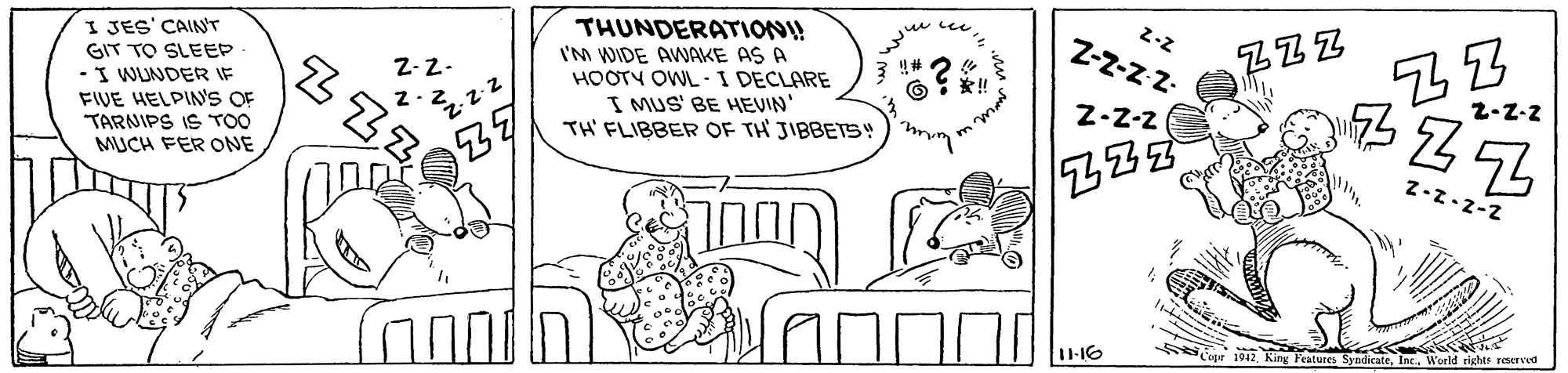 Sharing OCR: I JES' CAIN'T GIT TO SLEEP -I WUNDER IF FIVE HELPIN'S OF TARNIPS IS TOO MUCH FER ONE THUNDERATION!! I'M WIDE AWNAKE AS A HOOTY OWL- I DECLARE I MUS' BE HEIN' TH' FLIBBER OF TH JIBBETS! 2-2 Z-Z-z z- ZZZ Z-2- Z-Z-2 1-16 1012 King Fdruaes SyndicateInc. World rights reserved I JES' CAIN'T GIT TO SLEEP -I WUNDER IF FIVE HELPIN'S OF TARNIPS IS TOO MUCH FER ONE THUNDERATION!! I'M WIDE AWNAKE AS A HOOTY OWL- I DECLARE I MUS' BE HEIN' TH' FLIBBER OF TH JIBBETS! 2-2 Z-Z-z z- ZZZ Z-2- Z-Z-2 1-16 1012 King Fdruaes SyndicateInc. World rights reserved