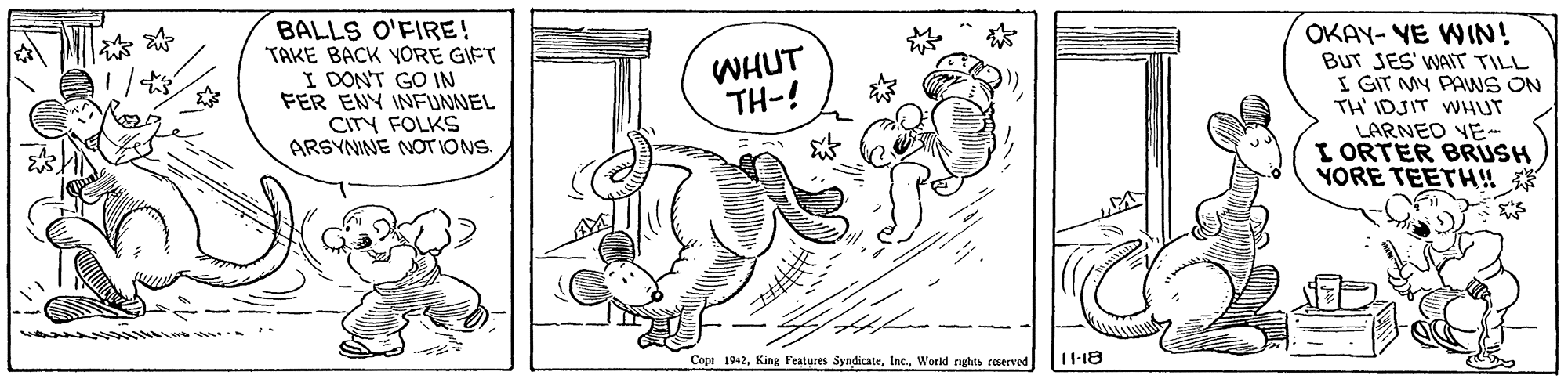 Rectangle OCR: BALLS O'FIRE! TAKE BACK YORE GIFT I DONT GO IN FER ENY INFUNNEL CITY FOLKS ARSYNINE NOT IONS. OKAY- YE WIN! BUT JES' WAIT TILL I GIT MY PAWS ON TH' IDJIT WHUT LARNED VE- I ORTER BRUSH YORE TEETH!! |AM ? WHUT TH-! Copi 1042World nghts reserved 11-18 BALLS O'FIRE! TAKE BACK YORE GIFT I DONT GO IN FER ENY INFUNNEL CITY FOLKS ARSYNINE NOT IONS. OKAY- YE WIN! BUT JES' WAIT TILL I GIT MY PAWS ON TH' IDJIT WHUT LARNED VE- I ORTER BRUSH YORE TEETH!! | AM ? WHUT TH-! Copi 1042King Festures SyndicateWorld nghts reserved 11-18