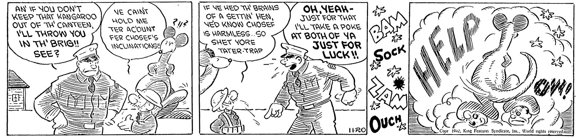 Style OCR: AN IF YOU DON'T KEEP THAT KANGAROO OUT OF TH' CANTEENI'LL THROW YOU IN TH' BRIG!! SEE? IF VE HED TH' BRAINS OF A SETTIN' HENVED KNOW CHOSEF IS HARMLESS.SO VE CAINT OH YEAH- JUST FOR THAT I'LL TAKE A POKE AT BOTH OF YA JUST FOR LUCK ! BAM SOCK ZAM HOLD ME TER ACOUNT FER CHOSEF'S INCLINATIONS/ SHET YORE HELP TATER TRAP OUCH IIRO Copr 1942World rights reserved AN IF YOU DON'T KEEP THAT KANGAROO OUT OF TH' CANTEENI'LL THROW YOU IN TH' BRIG!! SEE? IF VE HED TH' BRAINS OF A SETTIN' HENVED KNOW CHOSEF IS HARMLESS.SO VE CAINT OH YEAH- JUST FOR THAT I'LL TAKE A POKE AT BOTH OF YA JUST FOR LUCK ! BAM SOCK ZAM HOLD ME TER ACOUNT FER CHOSEF'S INCLINATIONS/ SHET YORE HELP TATER TRAP OUCH IIRO Copr 1942Kang Feature SyndikateWorld rights reserved