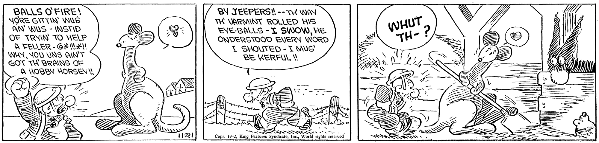 Illustration OCR: BALLS O'FIRE! VORE GITTIN' wUs AN' WUS - INSTID OF TRYIN TO HELP A FELLER - G* X!! WHYYOU UNS AIN'T GOT TH' BRAINS OF A HOBBY HORSEV! BY JEEPERS! -- TH' WAY TH' VARMINT ROLLED HIS EYE-BALLS-I SWOWHE ONDERSTOOD EVERY WORD I SHOUTED-I MUS' BE KERFUL! WHUT TH- ? 1IRI Copr. 1042World rights reserved BALLS O'FIRE! VORE GITTIN' wUs AN' WUS - INSTID OF TRYIN TO HELP A FELLER - G* X!! WHYYOU UNS AIN'T GOT TH' BRAINS OF A HOBBY HORSEV! BY JEEPERS! -- TH' WAY TH' VARMINT ROLLED HIS EYE-BALLS-I SWOWHE ONDERSTOOD EVERY WORD I SHOUTED-I MUS' BE KERFUL! WHUT TH- ? 1IRI Copr. 1042King Features SyndicateWorld rights reserved