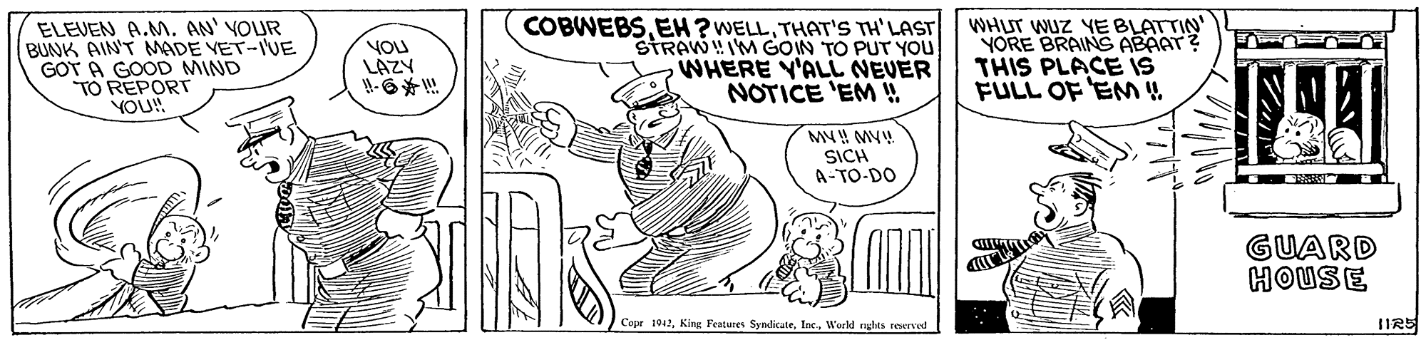 Parallel OCR: ELEVEN A.M. AN' YOUR BUNK AIN'T MADE VET-IVE GOT A GOOD MIND TO REPORT YOU! YOU LAZY H-6!! COBWEBSTHAT'S TH'LAST STRAW!IM GOIN TO PUT YOU WHERE Y'ALL NEVER NOTICE 'EM WHIT WUZ YE BLATTIN YORE BRAING ABAAT? THIS PLACE IS FULL OF EM ! SICH A-TO-DO GUARD HOUSE Copr 1042World rghts reserved ELEVEN A.M. AN' YOUR BUNK AIN'T MADE VET-IVE GOT A GOOD MIND TO REPORT YOU! YOU LAZY H-6!! COBWEBSEH ? WELLTHAT'S TH'LAST STRAW!IM GOIN TO PUT YOU WHERE Y'ALL NEVER NOTICE 'EM WHIT WUZ YE BLATTIN YORE BRAING ABAAT? THIS PLACE IS FULL OF EM ! SICH A-TO-DO GUARD HOUSE Copr 1042King Features SyndicateWorld rghts reserved