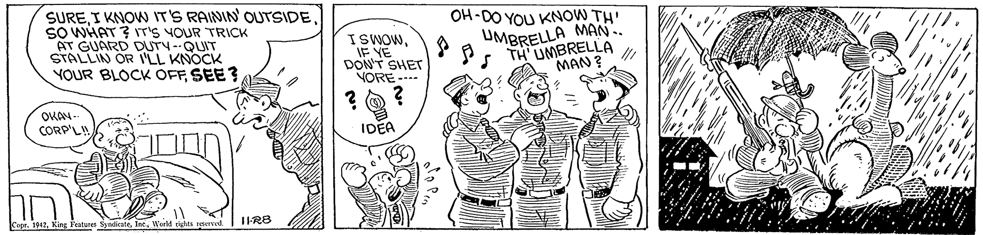 Art OCR: SUREI KNOW IT'S RAININ OUTSIDE SO WHAT ? IT'S YOUR TRICK AT GUARD DUTY-QUIT STALLIN OR I'LL KNOCK YOUR BLOCK OFFSEE? OH-DO YOU KNOW TH' ISWOWIF YE DON'T SHET VORE --.- UMBRELLA MAN.. TH'UMBRELLA MAN ? OKAN- CORP'L! IDEA Copr. 1942Woeld tights reterved SUREI KNOW IT'S RAININ OUTSIDE SO WHAT ? IT'S YOUR TRICK AT GUARD DUTY-QUIT STALLIN OR I'LL KNOCK YOUR BLOCK OFFSEE? OH-DO YOU KNOW TH' ISWOWIF YE DON'T SHET VORE --.- UMBRELLA MAN.. TH'UMBRELLA MAN ? OKAN- CORP'L! IDEA Copr. 1942King Features SyndicateWoeld tights reterved