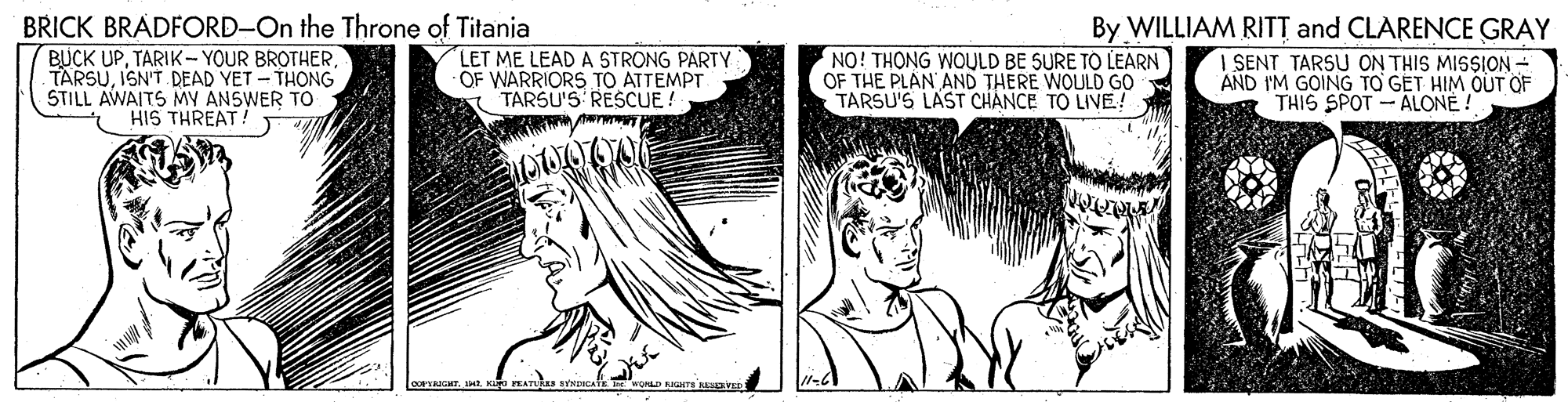 Cartoon OCR: BRICK BRADFORD-On the Throne of Titania BUCK UPISN'T. DEAD YET - THONG STILL AWAITS MY ANSWER TO LET ME LEAD A STRONG PARTY OF WARRIORS TO ATTEMPT TARSU'S RESCUE! NO! THONG WOULD BE SURE TO LEARN OF THE PLAN AND THERE WOULD GO TARSU'S LAST CHANCE TO LIVE! By WILLIAM RITT and CLARENCE GRAY I SENT TARSU ON THIS MISSION - AND I'M GOING TO GET HIM OUT OF THIS SPOT - ALONE ! HIS THREAT! BRICK BRADFORD-On the Throne of Titania BUCK UPTARIK- YOUR BROTHERISN'T. DEAD YET - THONG STILL AWAITS MY ANSWER TO LET ME LEAD A STRONG PARTY OF WARRIORS TO ATTEMPT TARSU'S RESCUE! NO! THONG WOULD BE SURE TO LEARN OF THE PLAN AND THERE WOULD GO TARSU'S LAST CHANCE TO LIVE! By WILLIAM RITT and CLARENCE GRAY I SENT TARSU ON THIS MISSION - AND I'M GOING TO GET HIM OUT OF THIS SPOT - ALONE ! HIS THREAT!