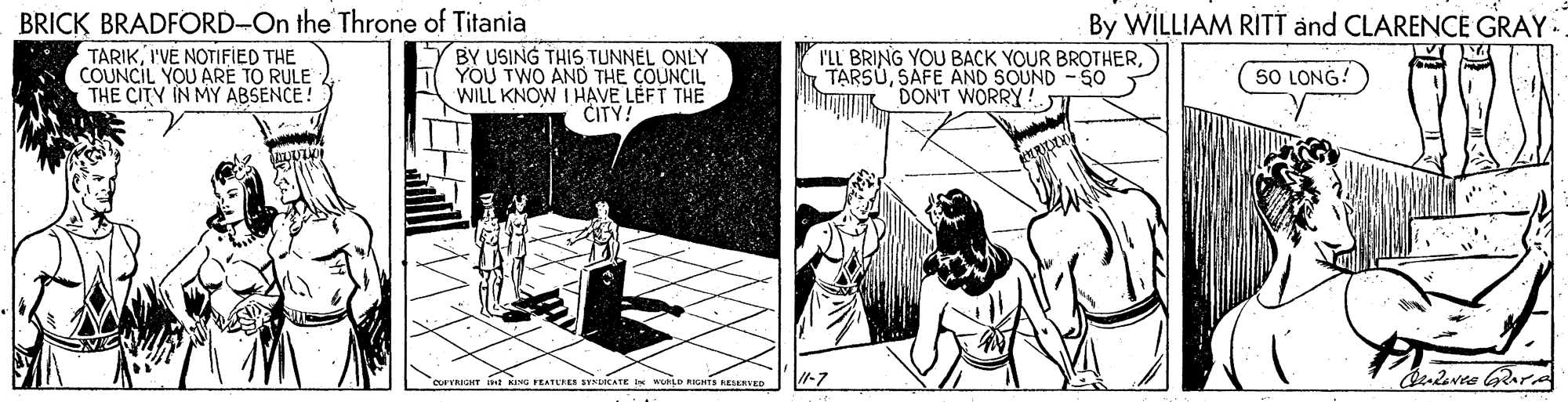 Fiction OCR: BRICK BRADFORD-On the Throne of Titania TARIKI'VE NOTIFIED THE COUNCIL YOU ARE TO RULE THE CITY IN MY ABSENCE! By WILLIAM RITT and CLARENCE GRAY. BY USING THIS TUNNEL ONLY YOU TWO AND THE COUNCIL WILL KNOW I HAVE LEFT THE CITY! I'LL BRING YOU BACK YOUR BROTHERSAFE AND SOUND -SO DON'T WORRY! 5O LONG! Audeves GRAPA orRIGHT t NING FEATEFES SYKUICATE I KeLD RIGHTS KEERTED BRICK BRADFORD-On the Throne of Titania TARIKI'VE NOTIFIED THE COUNCIL YOU ARE TO RULE THE CITY IN MY ABSENCE! By WILLIAM RITT and CLARENCE GRAY. BY USING THIS TUNNEL ONLY YOU TWO AND THE COUNCIL WILL KNOW I HAVE LEFT THE CITY! I'LL BRING YOU BACK YOUR BROTHERSAFE AND SOUND -SO DON'T WORRY! 5O LONG! Audeves GRAPA orRIGHT t NING FEATEFES SYKUICATE I KeLD RIGHTS KEERTED