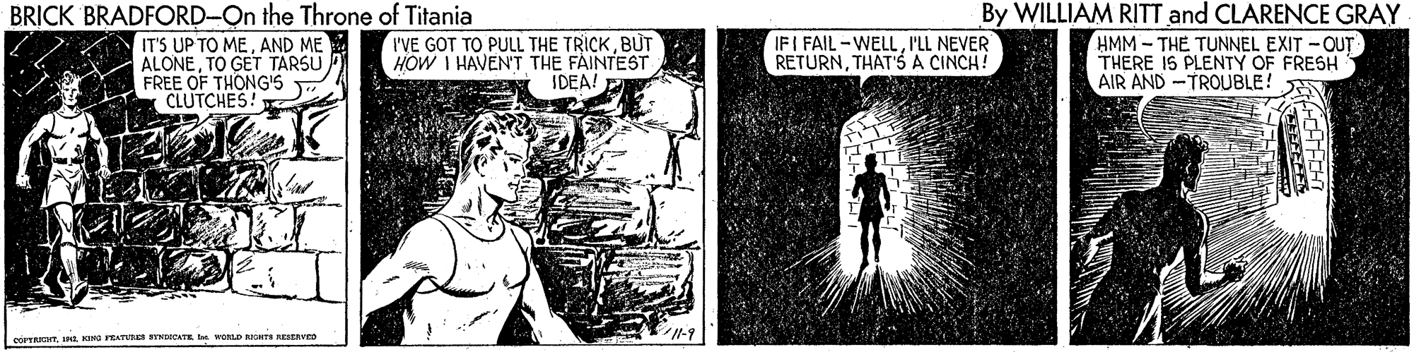 Art OCR: BRICK BRADFORD-On the Throne of Titania IT'S UP TO MEAND ME ALONETO GET TARSU FREE OF THONG'S CLUTCHES! I'VE GOT TO PULL THE TRICKBUT HOW I HAVEN'T THE FAINTEST IDEA! E By WILLIAM RITT and CLARENCE GRAY HMM - THE TUNNEL EXIT -OUT THERE IS PLENTY OF FRESH AIR AND -TROUBLE! IFI FAIL -WELLP'LL NEVER RETURNTHAT'S A CINCH! 1-9 COTAHTInL KINO RATV STNDICATE WOLD RIOTS RESERVED BRICK BRADFORD-On the Throne of Titania IT'S UP TO MEAND ME ALONETO GET TARSU FREE OF THONG'S CLUTCHES! I'VE GOT TO PULL THE TRICKBUT HOW I HAVEN'T THE FAINTEST IDEA! E By WILLIAM RITT and CLARENCE GRAY HMM - THE TUNNEL EXIT -OUT THERE IS PLENTY OF FRESH AIR AND -TROUBLE! IFI FAIL -WELLP'LL NEVER RETURNTHAT'S A CINCH! 1-9 COTAHTInL KINO RATV STNDICATE WOLD RIOTS RESERVED