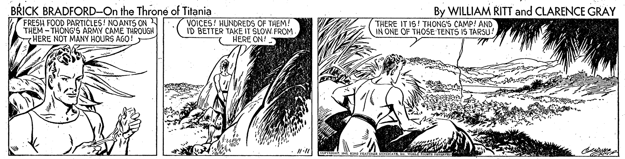 Comics OCR: BRICK BRADFORD-On the Throne of Titania FRESH FOOD PARTICLES! NOANTS ON THEM -THONG'S ARMY CAME THROUGH HERE NOT MANY HOURS AGO! By WILLIAM RITT and CLARENCE GRAY VOICES! HUNDREDS OF THEM! I'D BETTER TAKE IT SLOW. FROM HERE ON! THERE IT IS! THONG'S CAMP! AND IN ONE OF THOSE TENTS IS TARSU! BRICK BRADFORD-On the Throne of Titania FRESH FOOD PARTICLES! NOANTS ON THEM -THONG'S ARMY CAME THROUGH HERE NOT MANY HOURS AGO! By WILLIAM RITT and CLARENCE GRAY VOICES! HUNDREDS OF THEM! I'D BETTER TAKE IT SLOW. FROM HERE ON! THERE IT IS! THONG'S CAMP! AND IN ONE OF THOSE TENTS IS TARSU!