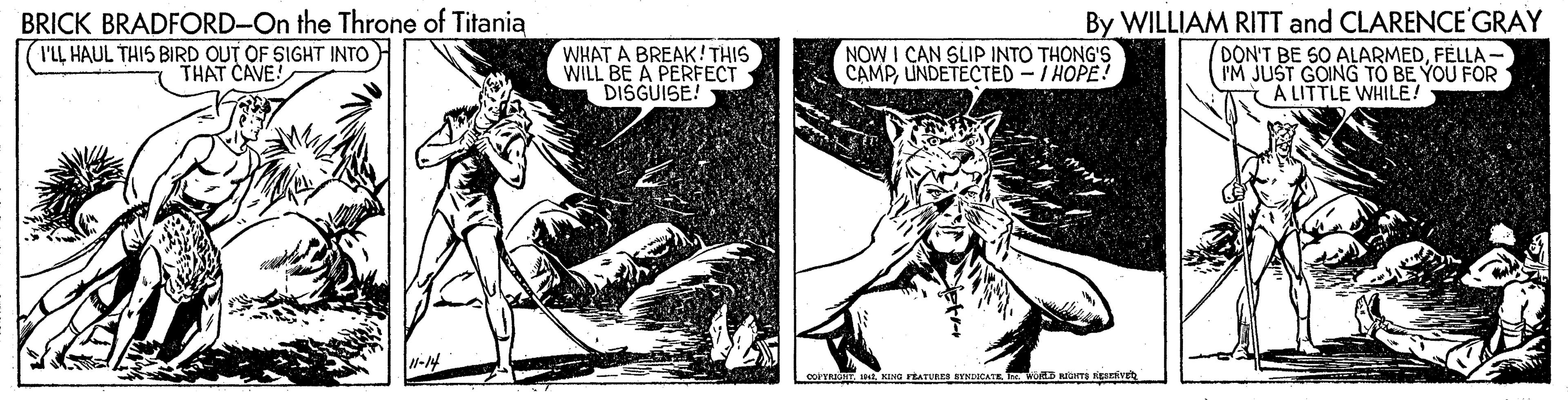 Monochrome OCR: BRICK BRADFORD-On the Throne of Titania I'LL HAUL THIS BIRD OUT OF SIGHT INTO THAT CAVE! WHAT A BREAK!THIS WILL BE A PERFECT DISGUISE! By WILLIAM RITT and CLARENCE'GRAY DON'T BE SO ALARMEDFELLA IM JUST GOING TO BE YOU FOR A LITTLE WHILE! NOW I CAN SLIP INTO THONG'S CAMPUNDETECTED - I HOPE ? oomIo L. KING ATUE CATE T woD igrivet BRICK BRADFORD-On the Throne of Titania I'LL HAUL THIS BIRD OUT OF SIGHT INTO THAT CAVE! WHAT A BREAK!THIS WILL BE A PERFECT DISGUISE! By WILLIAM RITT and CLARENCE'GRAY DON'T BE SO ALARMEDFELLA IM JUST GOING TO BE YOU FOR A LITTLE WHILE! NOW I CAN SLIP INTO THONG'S CAMPUNDETECTED - I HOPE ? oomIo L. KING ATUE CATE T woD igrivet