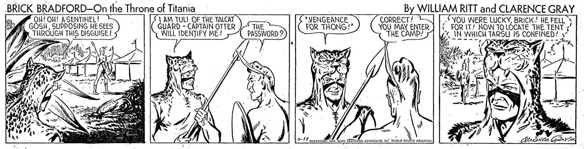 Mammal OCR: BRICK BRADFORD-On the Throne of Titania OH! OH! A SENTINEL! GÖSHSUPPOSING HE SEES THROUGH THIS DISGUISE! By WILLIAM RITT and CLARENCE GRAY I AM TULI OF THE TALCAT GUARD - CAPTAIN OTTER WILL IDENTIFY ME! THE PASSWORD ? VENGEANCE FOR THONG!" ÇORRECT! YOU MAY ENTER THE CAMP! YOU WERE LUCKYBRICK! HE FELL FOR IT! NOW TO LOCATE THE TENT V ÎN WHICH TARSU IS CONFINED! WORLD RITA RESEHVEE BRICK BRADFORD-On the Throne of Titania OH! OH! A SENTINEL! GÖSHSUPPOSING HE SEES THROUGH THIS DISGUISE! By WILLIAM RITT and CLARENCE GRAY I AM TULI OF THE TALCAT GUARD - CAPTAIN OTTER WILL IDENTIFY ME! THE PASSWORD ? VENGEANCE FOR THONG!" ÇORRECT! YOU MAY ENTER THE CAMP! YOU WERE LUCKYBRICK! HE FELL FOR IT! NOW TO LOCATE THE TENT V ÎN WHICH TARSU IS CONFINED! WORLD RITA RESEHVEE