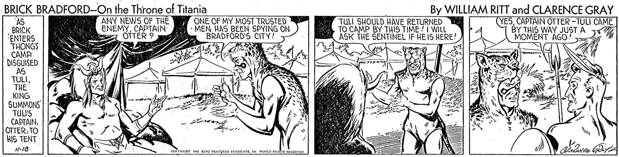 Adaptation OCR: BRICK BRADFORD-On the Throne of Titania ANY NEWS OF THE ENEMYCAPTAIN a OTTER ? ONE OF MY MOST TRUSTED · MEN HAS BEEN SPYING ON BRADFORD'S CITY! By WILLIAM RITT and CLARENCE GRAY (YESCAPTAIN OTTER -TULI CAME BY THIS WAY JUST A MOMENT AGO TULI SHOULD HAVE RETURNED "AS BRICK ENTERS THONGS CAMP DISGUISED AS TULITHE KING SUMMONS TULIS CAPTAIN. OTTERTO HIS TENT ASK THE SENTINEL IF HEIS HERE! I1-18 RIUHT KING FEATURES SYHDICATEfee WORLD RGtra niERVED BRICK BRADFORD-On the Throne of Titania ANY NEWS OF THE ENEMYCAPTAIN a OTTER ? ONE OF MY MOST TRUSTED · MEN HAS BEEN SPYING ON BRADFORD'S CITY! By WILLIAM RITT and CLARENCE GRAY (YESCAPTAIN OTTER -TULI CAME BY THIS WAY JUST A MOMENT AGO TULI SHOULD HAVE RETURNED "AS BRICK ENTERS THONGS CAMP DISGUISED AS TULITHE KING SUMMONS TULIS CAPTAIN. OTTERTO HIS TENT ASK THE SENTINEL IF HEIS HERE! I1-18 RIUHT KING FEATURES SYHDICATEfee WORLD RGtra niERVED
