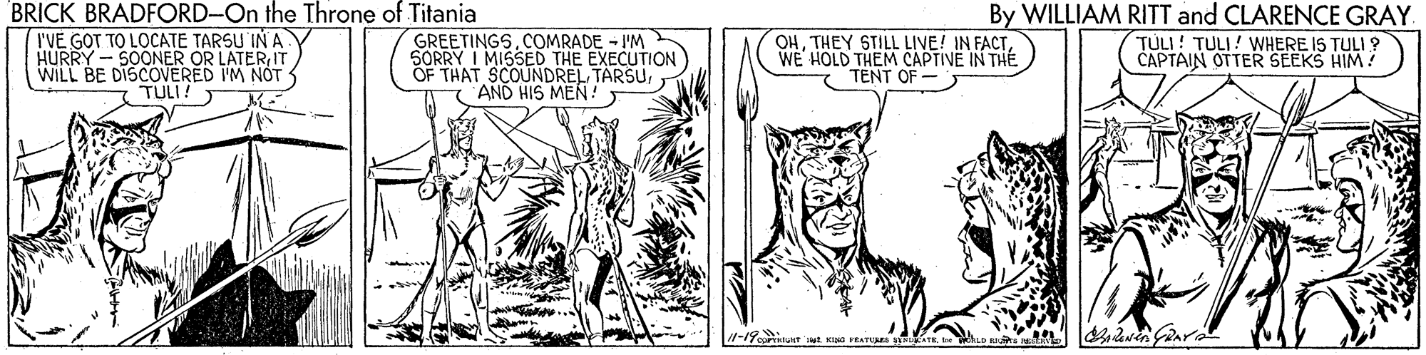Adaptation OCR: BRICK BRADFORD-On the Throne of Titania I'VÉ GOT TO LOCATE TARSU IN A HURRY - SOONER OR LATERIT WILL BE DISCOVERED I'M NOT GREETINGSCOMRADE - I'M SORRY I MISSED THE EXECUTION OF THAT SCOUNDREL TARSUAND HIS MEN! By WILLIAM RITT and CLARENCE GRAY TÚLI ! TULI! WHERE IS TULI ? CAPTAIN OTTER SEEKS HIM ! OHWE HOLD THEM CAPTIVE IN THE TENT OF - TULI! T BRICK BRADFORD-On the Throne of Titania I'VÉ GOT TO LOCATE TARSU IN A HURRY - SOONER OR LATERIT WILL BE DISCOVERED I'M NOT GREETINGSCOMRADE - I'M SORRY I MISSED THE EXECUTION OF THAT SCOUNDREL TARSUAND HIS MEN! By WILLIAM RITT and CLARENCE GRAY TÚLI ! TULI! WHERE IS TULI ? CAPTAIN OTTER SEEKS HIM ! OHTHEY STILL LIVE! IN FACTWE HOLD THEM CAPTIVE IN THE TENT OF - TULI! T