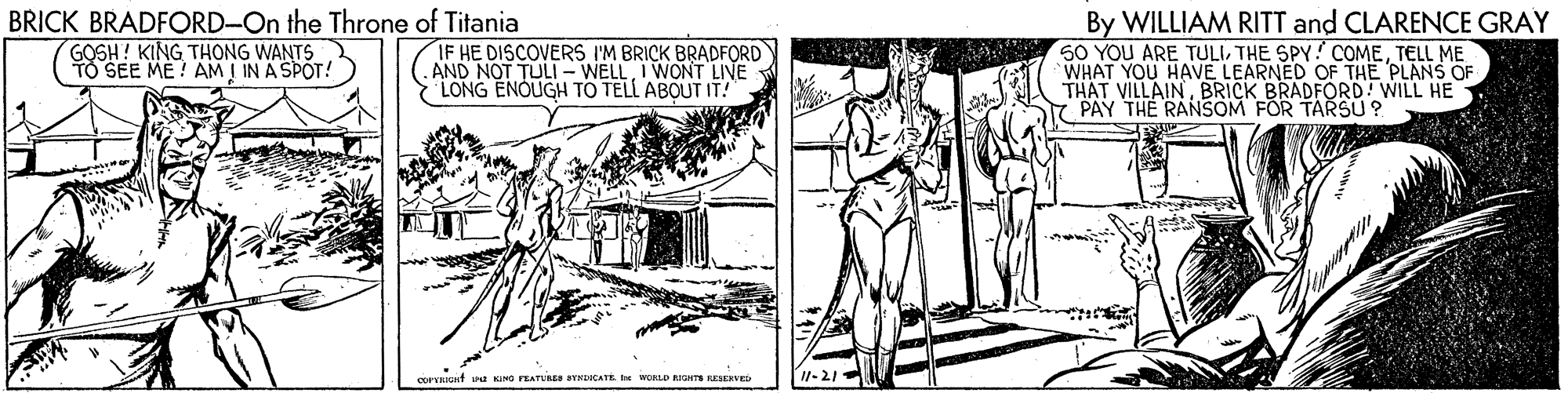 Elbow OCR: BRICK BRADFORD-On the Throne of Titania GOSH! KING THONG WANTS TO SEE ME ! AM I IN A SPOT! IF HE DISCOVERS I'M BRICK BRADFORD AND NOT TULI - WELLI WONT LIVE LONG ENOUGH TO TELL ABOUT IT! By WILLIAM RITT and CLARENCE GRAY 50 YOU ARE TULITELL ME WHAT YOU HAVE LEARNED OF THE PLANS OF THAT VILLAINBRICK BRADFORD! WILL HE PAY THE RANSOM FOR TARSU ? corVRIunt a NO PEATTURE YNLOCATE e WOLD aGHTS RESEKvED I1-21 BRICK BRADFORD-On the Throne of Titania GOSH! KING THONG WANTS TO SEE ME ! AM I IN A SPOT! IF HE DISCOVERS I'M BRICK BRADFORD AND NOT TULI - WELLI WONT LIVE LONG ENOUGH TO TELL ABOUT IT! By WILLIAM RITT and CLARENCE GRAY 50 YOU ARE TULITHE SPY! COMETELL ME WHAT YOU HAVE LEARNED OF THE PLANS OF THAT VILLAINBRICK BRADFORD! WILL HE PAY THE RANSOM FOR TARSU ? corVRIunt a NO PEATTURE YNLOCATE e WOLD aGHTS RESEKvED I1-21