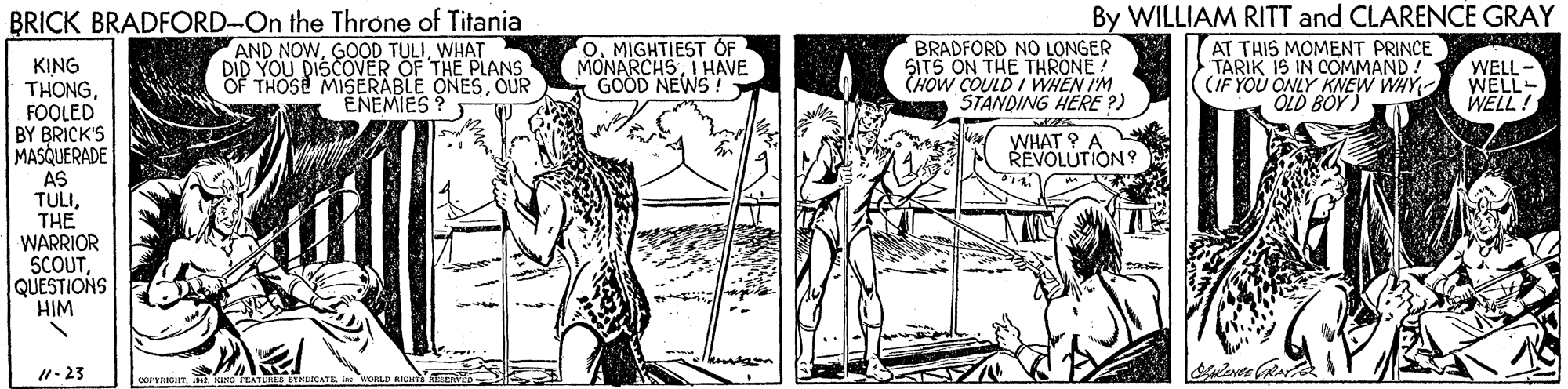 Cartoon OCR: By WILLIAM RITT and CLARENCE GRAY AT THIS MOMENT PRINCE TARIK IS IN COMMAND! (IF YOU ONLY KNEW WHY OLD BOY) BRICK BRADFORD-On the Throne of Titania AND NOWWHAT DID YOU DISCOVER OF THE PLANS THOSE MISERABLE ONESOUR ENEMIES? O. MIGHTIEST OF MONARCHSI HAVE GÖÖD NEWS ! BRADFORD NO LONGER SITS ON THE THRONE! CHOW COULD I WHEN I'M STANDING HERE P) KING THONGFOOLED BY BRICK'S MASQUERADE AS TULITHE WARRIOR SCOUTQUESTIONS HIM WELL - WELL- WELL ! WHAT ? A REVOLUTION 9 1- 23 By WILLIAM RITT and CLARENCE GRAY AT THIS MOMENT PRINCE TARIK IS IN COMMAND! (IF YOU ONLY KNEW WHY OLD BOY) BRICK BRADFORD-On the Throne of Titania AND NOWGOOD TULIWHAT DID YOU DISCOVER OF THE PLANS THOSE MISERABLE ONESOUR ENEMIES? O. MIGHTIEST OF MONARCHSI HAVE GÖÖD NEWS ! BRADFORD NO LONGER SITS ON THE THRONE! CHOW COULD I WHEN I'M STANDING HERE P) KING THONGFOOLED BY BRICK'S MASQUERADE AS TULITHE WARRIOR SCOUTQUESTIONS HIM WELL - WELL- WELL ! WHAT ? A REVOLUTION 9 1- 23