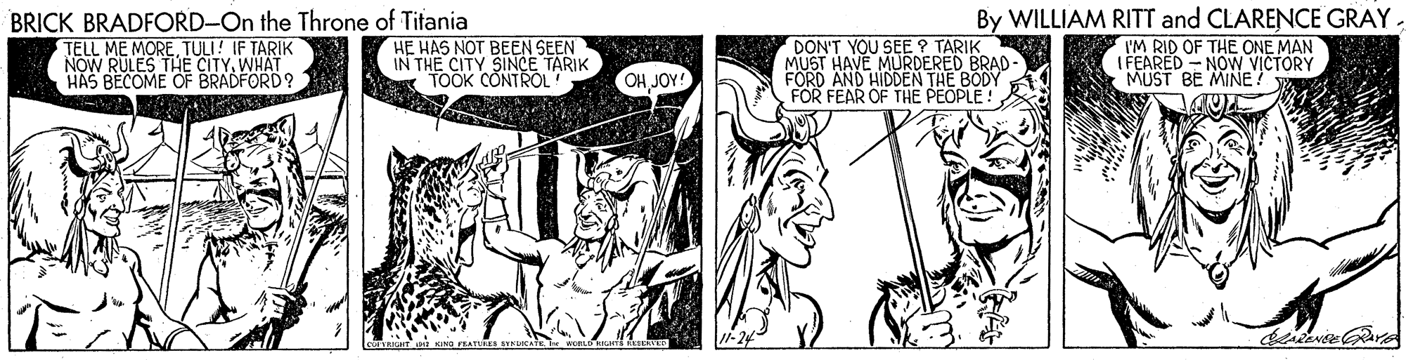 Style OCR: BRICK BRADFORD-On the Throne of Titania TELL ME MORE TULI! IF TARIK NOW RULES THE CITYWHAT HAS BECOME OF BRADFORD? HE HAS NOT BEEN SEEN IN THE CITY SINCE TARIK TOOK CONTROL DON'T YOU SEE ? TARIK MUST HAVE MURDERED BRAD- FORD AND HIDDEN THE BODY FOR FEAR OF THE PEOPLE! By WILLIAM RITT and CLARENCE GRAY. I'M RID OF THE ONE MAN ( FEARED - NOW VICTORY MUST BE MIÑE? OH JOY! BRICK BRADFORD-On the Throne of Titania TELL ME MORE TULI! IF TARIK NOW RULES THE CITYWHAT HAS BECOME OF BRADFORD? HE HAS NOT BEEN SEEN IN THE CITY SINCE TARIK TOOK CONTROL DON'T YOU SEE ? TARIK MUST HAVE MURDERED BRAD- FORD AND HIDDEN THE BODY FOR FEAR OF THE PEOPLE! By WILLIAM RITT and CLARENCE GRAY. I'M RID OF THE ONE MAN ( FEARED - NOW VICTORY MUST BE MIÑE? OH JOY!