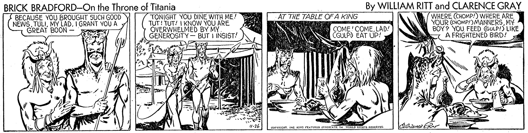 Parallel OCR: BRICK BRADFORD-On the Throne of Titania BECAUSE YOU BROUGHT SUCH GOOD (NEWSI GRANT YOU A GREAT BOON- TONIGHT YOU DINE WITH ME! TUT! TUT! I KNOW YOU ARE OVERWHELMED BY MY. GENEROSITY - BUT I INSIST! By WILLIAM RITT and CLARENCE GRAY WHERE CHOMP!) WHERE ARE YOUR (CHOMP!)MANNERSMY BOY? YOU FÉED GULP!) LIKE E A FRIGHTENED BIRD! AT THE TABLE OF A KING COME ' COMELAD! CGULP) EAT UP! 4-26 COPTRIGTist ING PEATURES NCATE ORLP DGHTS RESERVE BRICK BRADFORD-On the Throne of Titania BECAUSE YOU BROUGHT SUCH GOOD (NEWSMY LADI GRANT YOU A GREAT BOON- TONIGHT YOU DINE WITH ME! TUT! TUT! I KNOW YOU ARE OVERWHELMED BY MY. GENEROSITY - BUT I INSIST! By WILLIAM RITT and CLARENCE GRAY WHERE CHOMP!) WHERE ARE YOUR (CHOMP!)MANNERSMY BOY? YOU FÉED GULP!) LIKE E A FRIGHTENED BIRD! AT THE TABLE OF A KING COME ' COMELAD! CGULP) EAT UP! 4-26 COPTRIGTist ING PEATURES NCATE ORLP DGHTS RESERVE