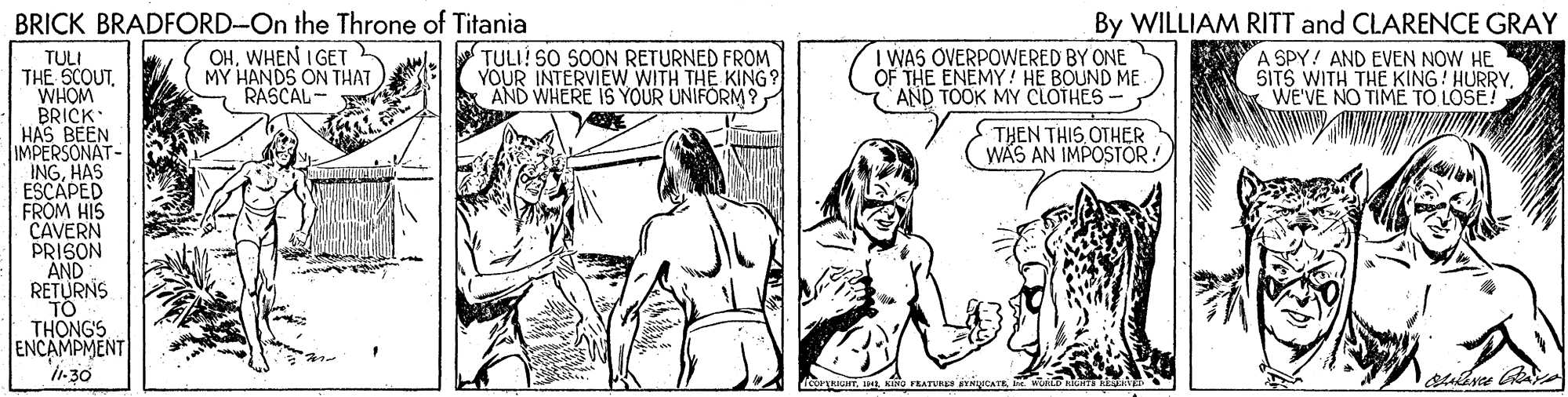 Art OCR: BRICK BRADFORD-On the Throne of Titania By WILLIAM RITT and CLARENCE GRAY OHWHEN I GET MY HANDS ON THAT RASCAL- TULI! SO SON RETURNED FROM YOUR INTERVIEW WITH THE KING? I WAS OVERPOWERED BY ONE OF THE ENEMY! HE BOUND ME AND TOOK MY CLOTHES- TULI THE SCOUTWHOM BRICK HAS BEEN IMPERSONAT- INGHAS ESCAPED FROM HIS CAVERN PRISON AND RETURNS TO THONGS ENCAMPMENT I-30 A SPY! AND EVEN NOW HE SITS WITH THE KING! HURRYWE'VE NO TIME T? LOSE! THEN THIS OTHER WAS AN IMPOSTOR! a KINO FEATURE BRICK BRADFORD-On the Throne of Titania By WILLIAM RITT and CLARENCE GRAY OHWHEN I GET MY HANDS ON THAT RASCAL- TULI! SO SON RETURNED FROM YOUR INTERVIEW WITH THE KING? I WAS OVERPOWERED BY ONE OF THE ENEMY! HE BOUND ME AND TOOK MY CLOTHES- TULI THE SCOUTWHOM BRICK HAS BEEN IMPERSONAT- INGHAS ESCAPED FROM HIS CAVERN PRISON AND RETURNS TO THONGS ENCAMPMENT I-30 A SPY! AND EVEN NOW HE SITS WITH THE KING! HURRYWE'VE NO TIME T? LOSE! THEN THIS OTHER WAS AN IMPOSTOR! a KINO FEATURE