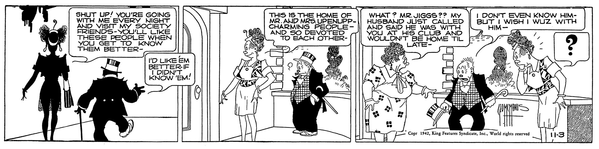 Monochrome OCR: I DON'T EVEN KNOW HIM- BUT I WISHI WUZ WITH HIM- SHUT UP! YOU'RE GOING WITH ME EVERY NIGHT AND VISIT MY SOCIETY FRIENDS-YOU'LL LIKE THESE PEOPLE WH?N YOU GET TO KNOW THEM BETTER- THIS IS THE HOME OF MR. AND MRS. UPENUPP- CHARMING PEOPLE ANYO EACH TED WHAT ? MR. JIGGS?? MY HUSBAND JUST CALLED AND SAID HE WAS WITH NOAT HIS CLUB AND OTHER- BE HOME TIL A LATE- I'D LIKE EM BETTER-IE I DIDN'T KNOW EM! Copr 1942Woeld rights reerved 1-3 I DON'T EVEN KNOW HIM- BUT I WISHI WUZ WITH HIM- SHUT UP! YOU'RE GOING WITH ME EVERY NIGHT AND VISIT MY SOCIETY FRIENDS-YOU'LL LIKE THESE PEOPLE WH?N YOU GET TO KNOW THEM BETTER- THIS IS THE HOME OF MR. AND MRS. UPENUPP- CHARMING PEOPLE ANYO EACH TED WHAT ? MR. JIGGS?? MY HUSBAND JUST CALLED AND SAID HE WAS WITH NOAT HIS CLUB AND OTHER- BE HOME TIL A LATE- I'D LIKE EM BETTER-IE I DIDN'T KNOW EM! Copr 1942King Features SyndicateWoeld rights reerved 1-3