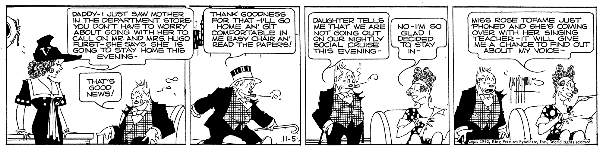 Cartoon OCR: DADDY-I JUST SAW MOTHER IN THE DEPARTMENT STORE- YOU DON'T HAVE TO WORRY ABOUT GOING WITH HER TO CALL ON MR. AND MRS. HUGO FURST- SHE SAYS SHE IS GOING TO STAY HOME THIS EVENING THANK GOODNESS FOR THAT -VLL GO HOME AN' GIT COMFORTABLE IN DALIGHTER TELLS ME THAT WE ARE NOT GOING OUT ON OUR NIGHTLY SOCIAL CRUISE THIS EVENING- NO-I'M SO GLAD I DECIDED TO STAY IN- MISS ROSE TOFAME JUST 'PHONED AND SHE'S COMING HER SINGING TEAG WITH WILL GIVE ME A CHANCE TO FIND OUT ABOUT MY VOICE- CHAIR AN' READ THE PAPERS! THAT'S GOÖD NEWS! JI-5. copr. 1942King Features DADDY-I JUST SAW MOTHER IN THE DEPARTMENT STORE- YOU DON'T HAVE TO WORRY ABOUT GOING WITH HER TO CALL ON MR. AND MRS. HUGO FURST- SHE SAYS SHE IS GOING TO STAY HOME THIS EVENING THANK GOODNESS FOR THAT -VLL GO HOME AN' GIT COMFORTABLE IN DALIGHTER TELLS ME THAT WE ARE NOT GOING OUT ON OUR NIGHTLY SOCIAL CRUISE THIS EVENING- NO-I'M SO GLAD I DECIDED TO STAY IN- MISS ROSE TOFAME JUST 'PHONED AND SHE'S COMING HER SINGING TEAG WITH WILL GIVE ME A CHANCE TO FIND OUT ABOUT MY VOICE- CHAIR AN' READ THE PAPERS! THAT'S GOÖD NEWS! JI-5. copr. 1942King Features