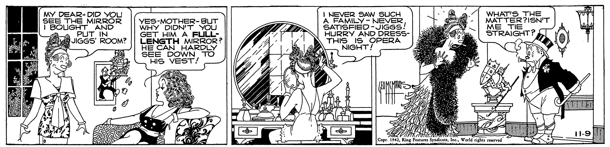 Humour OCR: MY DEAR-DID YOU SEE THE MIRROR i BOUGHT AND PUT IN JIGGS' ROOM? YES-MOTHER-BUT WHY DIDN'T YOU GET HIM A FULL- LENGTH MIRROR HE CAN HARDLY SEE DOWN TO HIS VEST! I NEVER SAW SUCH A FAMILY NEVERSATISFIED-JIGGS! HURRY AND DRESS- THIS IS OPERA NIGHT! WHAT'S THE MATTER?ISN'T ME TIE STRAIGHT ? 11-9 Cepr. 1942World rights reserved MY DEAR-DID YOU SEE THE MIRROR i BOUGHT AND PUT IN JIGGS' ROOM? YES-MOTHER-BUT WHY DIDN'T YOU GET HIM A FULL- LENGTH MIRROR HE CAN HARDLY SEE DOWN TO HIS VEST! I NEVER SAW SUCH A FAMILY NEVERSATISFIED-JIGGS! HURRY AND DRESS- THIS IS OPERA NIGHT! WHAT'S THE MATTER?ISN'T ME TIE STRAIGHT ? 11-9 Cepr. 1942King Features SyndicateWorld rights reserved