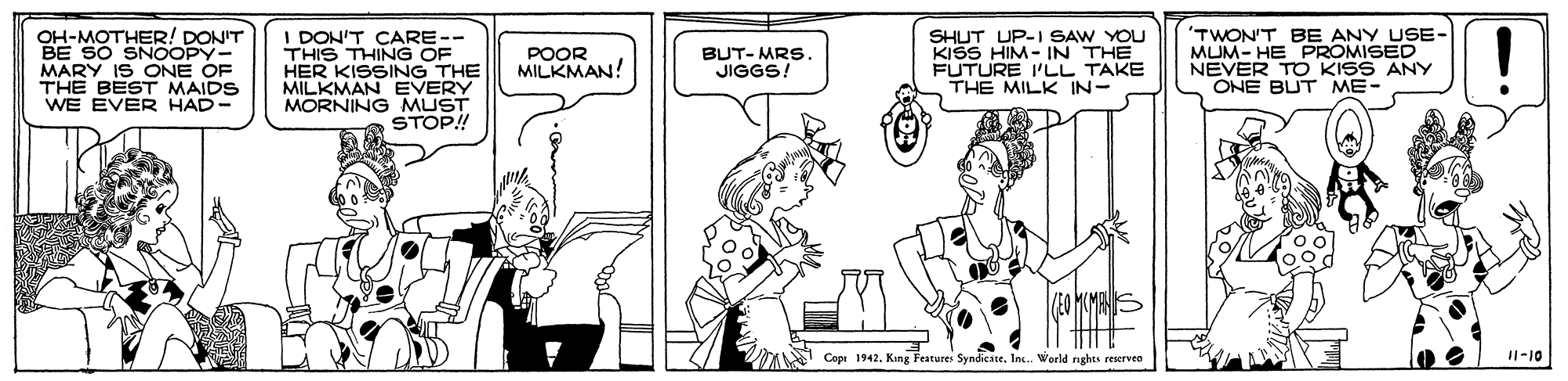 Conversation OCR: 'TWON'T BE ANY USE- MUM- HE PROMISED NEVER TO KISS ANY ONE BUT ME- OH-MOTHER! DON'T I DON'T CARE-- THIS THING OF HER KISSING THE MILKMAN EVERY MORNING MUST STOP! SHUT UP-I SAW YOU KISS HIM- IN THE FUTURE I'UL TAKE THE MILK IN- POOR MILKMAN! BUT- MRS. JIGGS! MARY IS ONE OF THE BEST MAIDS WE EVER HAD- Cope 1942. King Feature SyndicateInc. World rights reservea I1-10 'TWON'T BE ANY USE- MUM- HE PROMISED NEVER TO KISS ANY ONE BUT ME- OH-MOTHER! DON'T I DON'T CARE-- THIS THING OF HER KISSING THE MILKMAN EVERY MORNING MUST STOP! SHUT UP-I SAW YOU KISS HIM- IN THE FUTURE I'UL TAKE THE MILK IN- POOR MILKMAN! BUT- MRS. JIGGS! MARY IS ONE OF THE BEST MAIDS WE EVER HAD- Cope 1942. King Feature SyndicateInc. World rights reservea I1-10