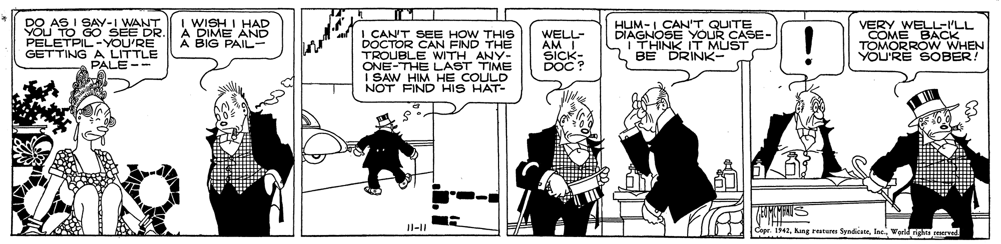 Illustration OCR: DO AS I SAY-I WANT YÕU TO GO SEE DR. PELETPIL-YOU'RE GETTING A LITTLE PALE -- I WISH I HAD A DIME AND A BIG PAIL- I CANT SEE HOW THIS DOCTOR CAN FIND THE TROUBLE WITH ANY- ONE-THE LAST TIME I SAW HIM HE COULD NOT FIND HIS HAT- WELL- AM ?ICK- DOC? HUM-I CAN'T QUITE DIAGNOSE YOUR CASE- ITHINK IT MUST BE DRINK- VERY WELL-I'LL COME BACK TOMORROW WHEN YOU'RE SOBER! * ? Il-II Cepr. 1142World rights reserved DO AS I SAY-I WANT YÕU TO GO SEE DR. PELETPIL-YOU'RE GETTING A LITTLE PALE -- I WISH I HAD A DIME AND A BIG PAIL- I CANT SEE HOW THIS DOCTOR CAN FIND THE TROUBLE WITH ANY- ONE-THE LAST TIME I SAW HIM HE COULD NOT FIND HIS HAT- WELL- AM ? ICK- DOC? HUM-I CAN'T QUITE DIAGNOSE YOUR CASE- ITHINK IT MUST BE DRINK- VERY WELL-I'LL COME BACK TOMORROW WHEN YOU'RE SOBER! * ? Il-II Cepr. 1142Kng reaturer SyndicateWorld rights reserved