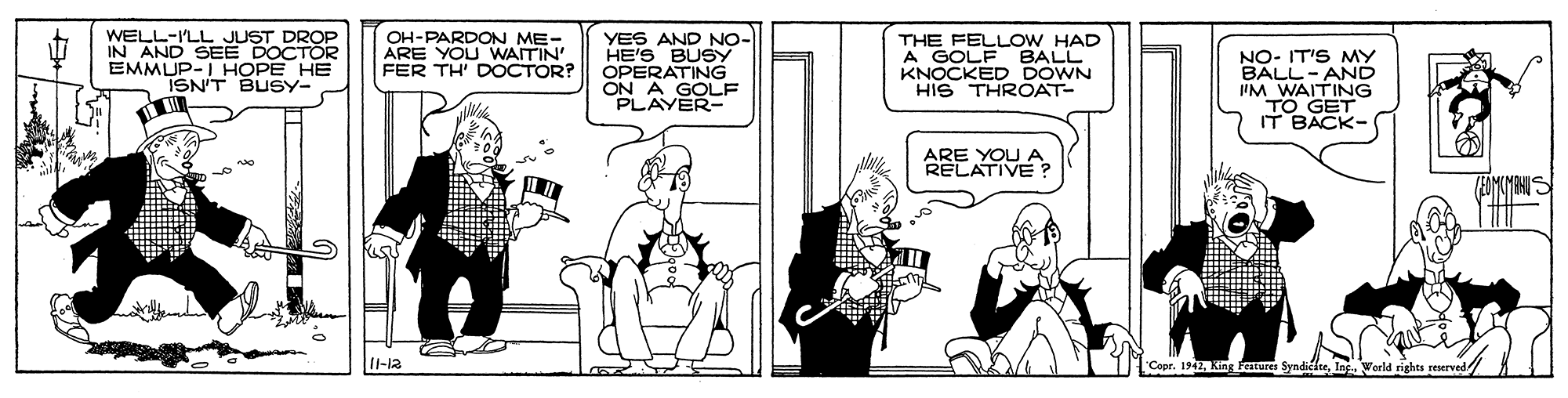 Cartoon OCR: WELL-ILL JUST DROP IN AND SEE DOCTOR EMMUP-I HOPE HE ISN'T BUSY- OH-PARDON ME- ARE YOU WAITIN' FER TH' DOCTOR? THE FELLOW HAD A GOLF BALL KNOCKED DOWN HIS THROAT- YES AND NO- HE'S BUSY NO- IT'S MY BALL-AND IIM WAITING TO GET IT BACK- ON AATING PLAYER- ARE YOU A RELATIVE 1-12 ndickteInc. World rights reserve WELL-ILL JUST DROP IN AND SEE DOCTOR EMMUP-I HOPE HE ISN'T BUSY- OH-PARDON ME- ARE YOU WAITIN' FER TH' DOCTOR? THE FELLOW HAD A GOLF BALL KNOCKED DOWN HIS THROAT- YES AND NO- HE'S BUSY NO- IT'S MY BALL-AND IIM WAITING TO GET IT BACK- ON AATING PLAYER- ARE YOU A RELATIVE 1-12 ndickteInc. World rights reserve