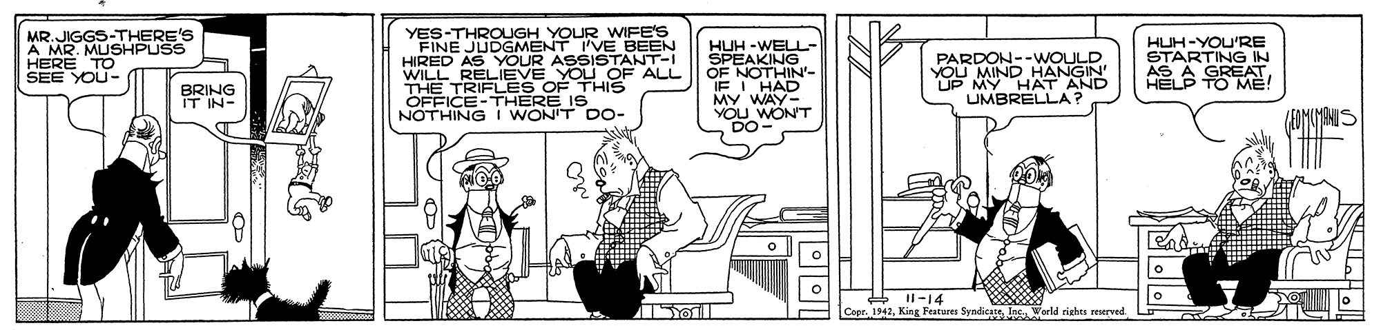 Line art OCR: MR.JIGGS-THERE'S A MR. MUSHPUSS HERE TO SEE YOU- YES-THROUGH YOUR WIFE'S FINE JUDGMENT I'VE BEEN HIRED AS YOUR ASSISTANT-I WI TAELIEVE THIS OFFICE-THERE IS NOTHING I WON'T DO- HUH -WELL- SPEAKING OF NOTHIN'- IF I HAD MY WAY- YOU WON'T DO PARDON--WOULD YOU MIND HANGIN' UP MY HAT AND UMBRELLA? HUH-YOU'RE STARTING IN AS A GREAT HELP TO ME! EYOU OF ALL BRING IT IN- + Il-14 CopeInc World rights reserved MR.JIGGS-THERE'S A MR. MUSHPUSS HERE TO SEE YOU- YES-THROUGH YOUR WIFE'S FINE JUDGMENT I'VE BEEN HIRED AS YOUR ASSISTANT-I WI TAELIEVE THIS OFFICE-THERE IS NOTHING I WON'T DO- HUH -WELL- SPEAKING OF NOTHIN'- IF I HAD MY WAY- YOU WON'T DO PARDON--WOULD YOU MIND HANGIN' UP MY HAT AND UMBRELLA? HUH-YOU'RE STARTING IN AS A GREAT HELP TO ME! EYOU OF ALL BRING IT IN- + Il-14 CopeKing Features SyndicateInc World rights reserved