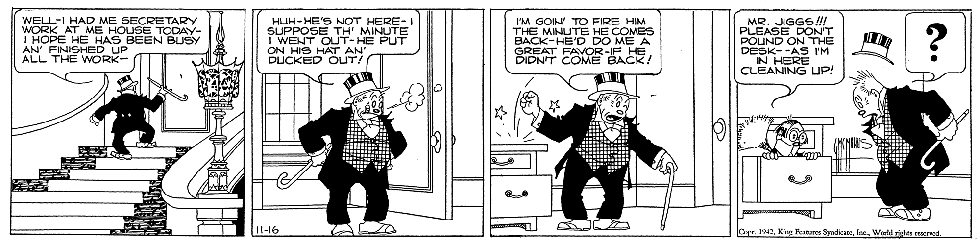 Design OCR: WELL-I HAD ME SECRETARY WORK AT ME HOUSE TODA HOPE HE HAS E AN' FINISHED UP ALL THE WORK- HUH-HE'S NOT HERE- I SUPPOSE TH' MINUTE I WENT OUT-HE PUT ON HIS HAT AN DUCKED OUTA I'M GOIN' TO FIRE HIM THE MINUTE HE COMES BACK-HE'D DO ME A GREAT FAVOR-IF HE. DIDNIT COME BACK! MR. JIGGS!!! PLEASE DON'T POUND ON THE DESK- -AS IM IN HERE CLEANING UP! BEEN 1l-16 Cupr. 1942World rights reserved. WELL-I HAD ME SECRETARY WORK AT ME HOUSE TODA HOPE HE HAS E AN' FINISHED UP ALL THE WORK- HUH-HE'S NOT HERE- I SUPPOSE TH' MINUTE I WENT OUT-HE PUT ON HIS HAT AN DUCKED OUTA I'M GOIN' TO FIRE HIM THE MINUTE HE COMES BACK-HE'D DO ME A GREAT FAVOR-IF HE. DIDNIT COME BACK! MR. JIGGS!!! PLEASE DON'T POUND ON THE DESK- -AS IM IN HERE CLEANING UP! BEEN 1l-16 Cupr. 1942King Features SyndicateWorld rights reserved.