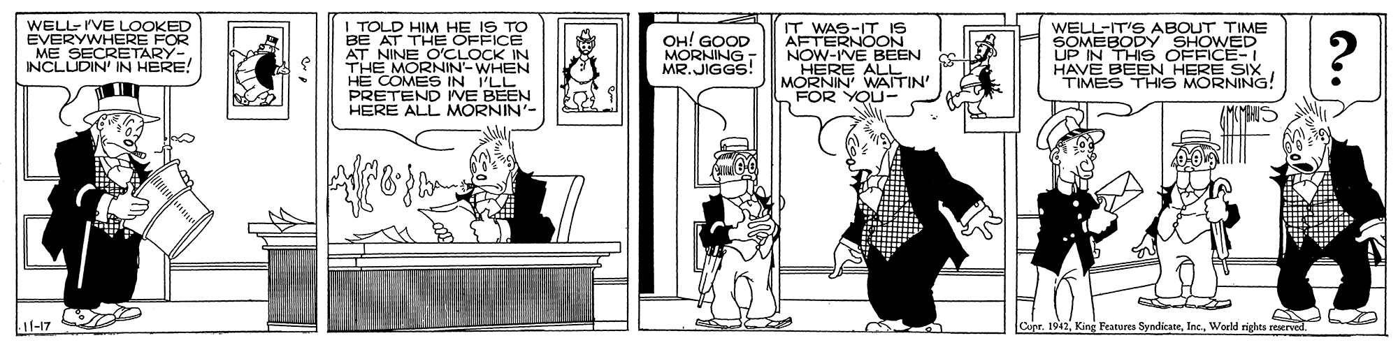 Art OCR: WELL-I'VE LOOKED EVERYWHERE FOR ME SECRETARY-INCLUDIN' IN HERE! I TOLD HIM HE IS TO BE AT THE OFFICE AT NINE OCLONHE THE HE COMES IN I'LL PRETEND IVE BEEN HERE ALL MORNIN'- IT WAS-IT IS AFTERNOON NOW-IVE BEEN HERE ALLN MORNIN' WAITIN' FOR YOU- WELL-IT'S ABOUT TIME SOMEBODY SHOWED UP IN THIS OFFICE-I HAVE BEEN HERE SIX TIMES THIS MORNING! OH! GOOD MORNING - MR.JIGGS! 11-17 Copr. 1942WELL-I'VE LOOKED EVERYWHERE FOR ME SECRETARY-INCLUDIN' IN HERE! I TOLD HIM HE IS TO BE AT THE OFFICE AT NINE OCLONHE THE HE COMES IN I'LL PRETEND IVE BEEN HERE ALL MORNIN'- IT WAS-IT IS AFTERNOON NOW-IVE BEEN HERE ALLN MORNIN' WAITIN' FOR YOU- WELL-IT'S ABOUT TIME SOMEBODY SHOWED UP IN THIS OFFICE-I HAVE BEEN HERE SIX TIMES THIS MORNING! OH! GOOD MORNING - MR.JIGGS! 11-17 Copr. 1942King Features SyndicateWorld rights reserved