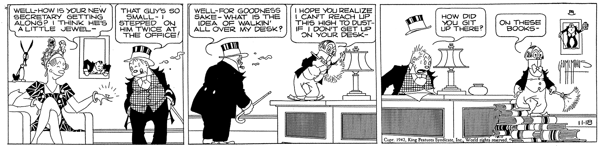 Felidae OCR: WELL-HOW IS YOUR NEW SECRETARY GETTING ALONG? I THINK HE'S ALITTLE JEWEL- THAT GUY'S so SMALL- I STEPPED ON HIM TWICE AT THE OFFICE! WELL-FOR GOODNESS SAKE- WHAT IS THE HOPE YOU REALIZE I CAN'T REACH UP THIS HIGH TO DUST- E I DON'T GET UP ON YOUR DESK- HOW DID YOU GIT UP THERE? ADEA OR MY DESK? ON THESE BOOKS- T-18 Cupr. 1942Inc Warld rights resrved WELL-HOW IS YOUR NEW SECRETARY GETTING ALONG? I THINK HE'S ALITTLE JEWEL- THAT GUY'S so SMALL- I STEPPED ON HIM TWICE AT THE OFFICE! WELL-FOR GOODNESS SAKE- WHAT IS THE HOPE YOU REALIZE I CAN'T REACH UP THIS HIGH TO DUST- E I DON'T GET UP ON YOUR DESK- HOW DID YOU GIT UP THERE? ADEA OR MY DESK? ON THESE BOOKS- T-18 Cupr. 1942King Features SyndicateInc Warld rights resrved