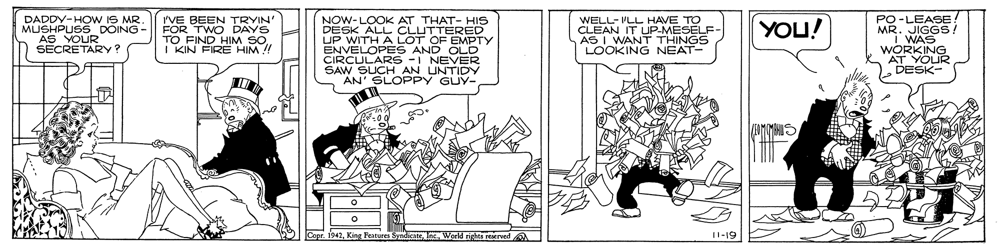 Publication OCR: DADDY-HOw IS MR. MUSHPUSS DOING - AS VOUR I'VE BEEN TRYIN FOR TWO DAYS TO FIND HIM SOI KIN FIRE HIM !! NOW-LOOK AT THAT- HIS DESK ALL CLUTTERED UP WITH A LOT OF EMPTY ENVELOPE S AND OLD CIRCULARS -I NEVER SAW SUCH AN UNTIDY AN' SLOPPY GUY- WELL- 'LL HAVE TO CLEAN IT UP-MESELF- AS I WANT THINGS LOOKING NEAT- PO-LEASE! MR. JIGGS! i WAS WORKING AT YOUR DESK- YOU! SECRETARY King Features SyndicateInc World rights reerved A I1-19 DADDY-HOw IS MR. MUSHPUSS DOING - AS VOUR I'VE BEEN TRYIN FOR TWO DAYS TO FIND HIM SOI KIN FIRE HIM !! NOW-LOOK AT THAT- HIS DESK ALL CLUTTERED UP WITH A LOT OF EMPTY ENVELOPE S AND OLD CIRCULARS -I NEVER SAW SUCH AN UNTIDY AN' SLOPPY GUY- WELL- 'LL HAVE TO CLEAN IT UP-MESELF- AS I WANT THINGS LOOKING NEAT- PO-LEASE! MR. JIGGS! i WAS WORKING AT YOUR DESK- YOU! SECRETARY King Features SyndicateInc World rights reerved A I1-19