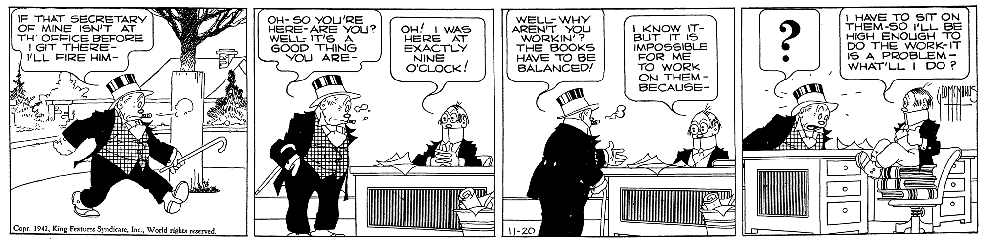 Cartoon OCR: IF THAT SECRETARY OF MINE ISN'T AT TH' OFFICE BEFORE I GIT THERE- I'LL FIRE HIM- OH- SO YOU'RE HERE-ARE YOU? WELL: IT'S A GOOD THING YOU ARE- OH! I WAS HERE AT EXACTLY NINE O'CLOCK! WELL-WHY AREN'T YOU WORKIN'? THE BOOKS HAVE TO BE BALANCED! I KNOW IT- BUT IT IS IMPOSSIBLE FOR ME TO WORK ON THEM- BECAUSE- ? I HAVE TO SIT ON THEM-SO ILL BE HIGH ENOLGH TO DO THE WORK-IT IS A PROBLEM- WHAT'LL I DO ? Capr. 1942World rights reserved U-20 IF THAT SECRETARY OF MINE ISN'T AT TH' OFFICE BEFORE I GIT THERE- I'LL FIRE HIM- OH- SO YOU'RE HERE-ARE YOU? WELL: IT'S A GOOD THING YOU ARE- OH! I WAS HERE AT EXACTLY NINE O'CLOCK! WELL-WHY AREN'T YOU WORKIN'? THE BOOKS HAVE TO BE BALANCED! I KNOW IT- BUT IT IS IMPOSSIBLE FOR ME TO WORK ON THEM- BECAUSE- ? I HAVE TO SIT ON THEM-SO ILL BE HIGH ENOLGH TO DO THE WORK-IT IS A PROBLEM- WHAT'LL I DO ? Capr. 1942King Features SyndicateWorld rights reserved U-20