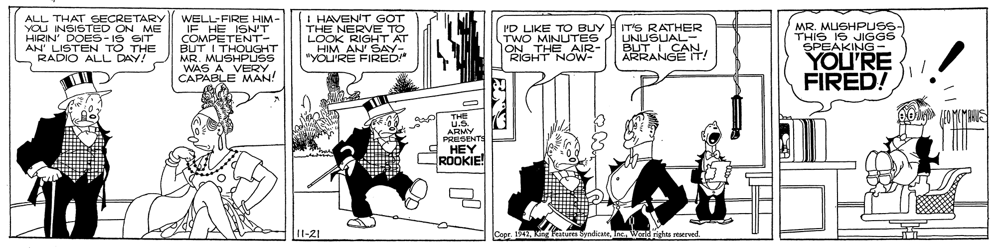 Art OCR: ALL THAT SECRETARY YOU INSISTED ON ME HIRIN' DOES- IS AN LISTEN TO THE RADIO ALL DAY! WELL-FIRE HIM- IE HE ISN'T COMPUOUGHT BUT I MR. MUSHPUSS WAS A VERY CAPABLE MAN! I HAVEN'T GOT THE NERVE TO LOOK HIM ANGHT AT "YOU'RE FIRED" I'D LIKE TO BUY TWO MINUTES LON THE AIR- RIGHT NOW- IT'S RATHER UNUSUAL- APRNGE IT! MR. MUSHPUSS- THIS IS JIGGS SPEAKING YOU'RE FIRED! THE U.S. ARMY PRESENTS 9 HEY ROOKIE! I1-21 Copr. 1942Inc. Warld rights reserved. ALL THAT SECRETARY YOU INSISTED ON ME HIRIN' DOES- IS AN LISTEN TO THE RADIO ALL DAY! WELL-FIRE HIM- IE HE ISN'T COMPUOUGHT BUT I MR. MUSHPUSS WAS A VERY CAPABLE MAN! I HAVEN'T GOT THE NERVE TO LOOK HIM ANGHT AT "YOU'RE FIRED" I'D LIKE TO BUY TWO MINUTES LON THE AIR- RIGHT NOW- IT'S RATHER UNUSUAL- APRNGE IT! MR. MUSHPUSS- THIS IS JIGGS SPEAKING YOU'RE FIRED! THE U.S. ARMY PRESENTS 9 HEY ROOKIE! I1-21 Copr. 1942King Features SyndicateInc. Warld rights reserved.