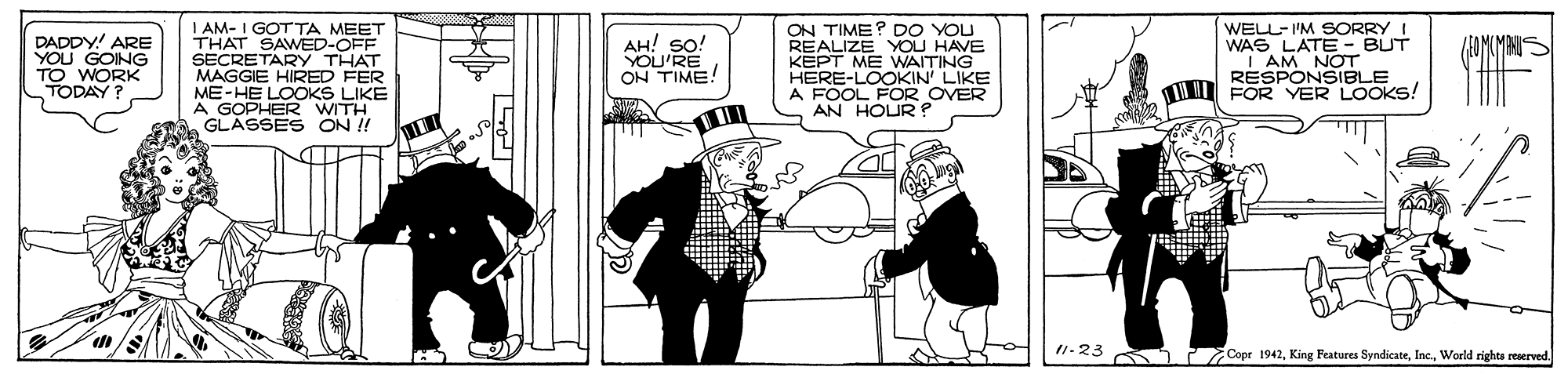 Fictional character OCR: DADDY! ARE YOU GOING TO WORK TODAY? I AM- I GOTTA MEET THAT SAWED-OFF SECRETARY THAT MAGGIE HIRED FER ME-HE LOOKS LIKE A GOPHER WITH GLASSES ON ! ON TIME? DO YOU REALIZE YOU HAVE KEPT ME WAITING HERE-LOOKIN LIKE A FOOL FOR OVER AN HOUR? WELL-I'M SORRY I WAS LATE - BUT | AM RESPONSIBLE I FOR VER LOOKS! ??! so! MMINS YOU'RE ON TIME! I1-23 Copr 1942World rights reserved. DADDY! ARE YOU GOING TO WORK TODAY? I AM- I GOTTA MEET THAT SAWED-OFF SECRETARY THAT MAGGIE HIRED FER ME-HE LOOKS LIKE A GOPHER WITH GLASSES ON ! ON TIME? DO YOU REALIZE YOU HAVE KEPT ME WAITING HERE-LOOKIN LIKE A FOOL FOR OVER AN HOUR? WELL-I'M SORRY I WAS LATE - BUT | AM RESPONSIBLE I FOR VER LOOKS! ??! so! MMINS YOU'RE ON TIME! I1-23 Copr 1942King Features SyndicateWorld rights reserved.
