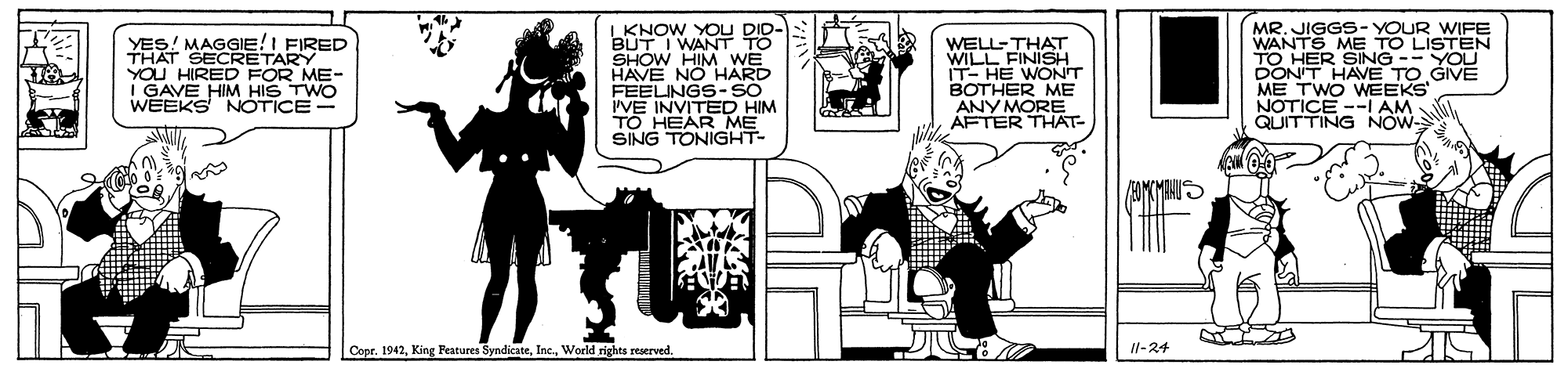 Illustration OCR: YES! MAGGIE!I FIRED THAT SECRETARY YOU HIRED FOR ME- I GAVE HIM HIS TWO WEEKS NOTICE- I KNOW YOU BUT I WANT TO SHOW HIM WE HAVE NO HARD FEELINGS-SO IVE INVITED HIM TO HEAR ME SING TONIGHT- WELL-THAT WILL FINISH IT- HE WONT BOTHER ME ANY MORE AFTER THAT- MR. JIGGS- YOUR WIFE WANTS ME TO LISTEN TO HER SING -- YOU DON'T HAVE TO GIVE ME TWO WEEKS NOTICE --I AM QUITTING NOW- Copr. 1942World rights reserved. Il-24 YES! MAGGIE!I FIRED THAT SECRETARY YOU HIRED FOR ME- I GAVE HIM HIS TWO WEEKS NOTICE- I KNOW YOU BUT I WANT TO SHOW HIM WE HAVE NO HARD FEELINGS-SO IVE INVITED HIM TO HEAR ME SING TONIGHT- WELL-THAT WILL FINISH IT- HE WONT BOTHER ME ANY MORE AFTER THAT- MR. JIGGS- YOUR WIFE WANTS ME TO LISTEN TO HER SING -- YOU DON'T HAVE TO GIVE ME TWO WEEKS NOTICE --I AM QUITTING NOW- Copr. 1942King Features SyndicateWorld rights reserved. Il-24