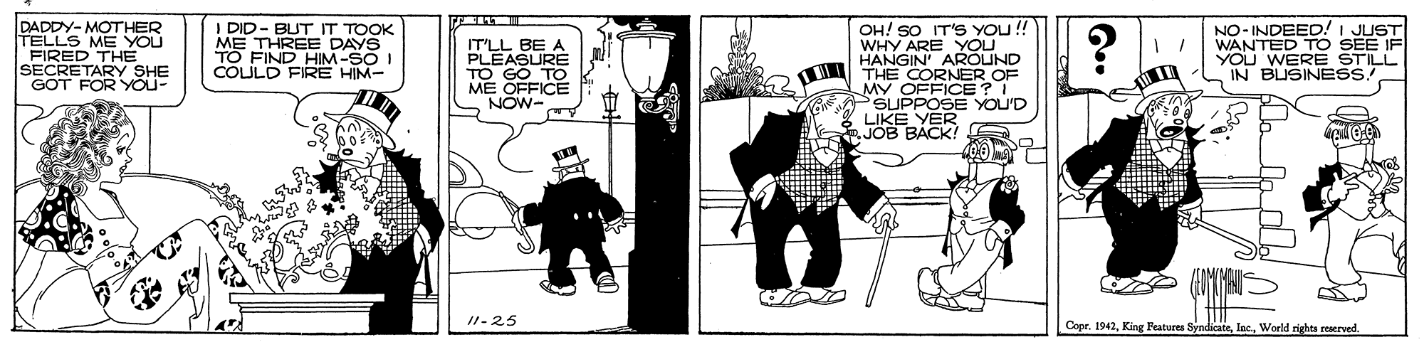 Line art OCR: DADDY-MOTHER I DID- BUT IT TOOK ME THREE DAYS TO FIND HIM-SO I COLULD FIRE HIM- IT'LL BE PLEASURE TO GO TO ME OFFICE NOW- OH! SO IT'S YOU !! WHY ARE YOU HANGIN' AROUND THE CORNER OF MY OFFICE? I SUPPOSE YOU'D LIKE YER JOB BACK! NO- INDEED! I JUST WANTED TO SEE YOU WERE STILL IN BUSINESS FIRED THE SECRETARY SHE GOT FOR YOU- ... I1-25 Copr. 1942World rights reserved. DADDY-MOTHER I DID- BUT IT TOOK ME THREE DAYS TO FIND HIM-SO I COLULD FIRE HIM- IT'LL BE PLEASURE TO GO TO ME OFFICE NOW- OH! SO IT'S YOU !! WHY ARE YOU HANGIN' AROUND THE CORNER OF MY OFFICE? I SUPPOSE YOU'D LIKE YER JOB BACK! NO- INDEED! I JUST WANTED TO SEE YOU WERE STILL IN BUSINESS FIRED THE SECRETARY SHE GOT FOR YOU- ... I1-25 Copr. 1942King Features SyndicateWorld rights reserved.