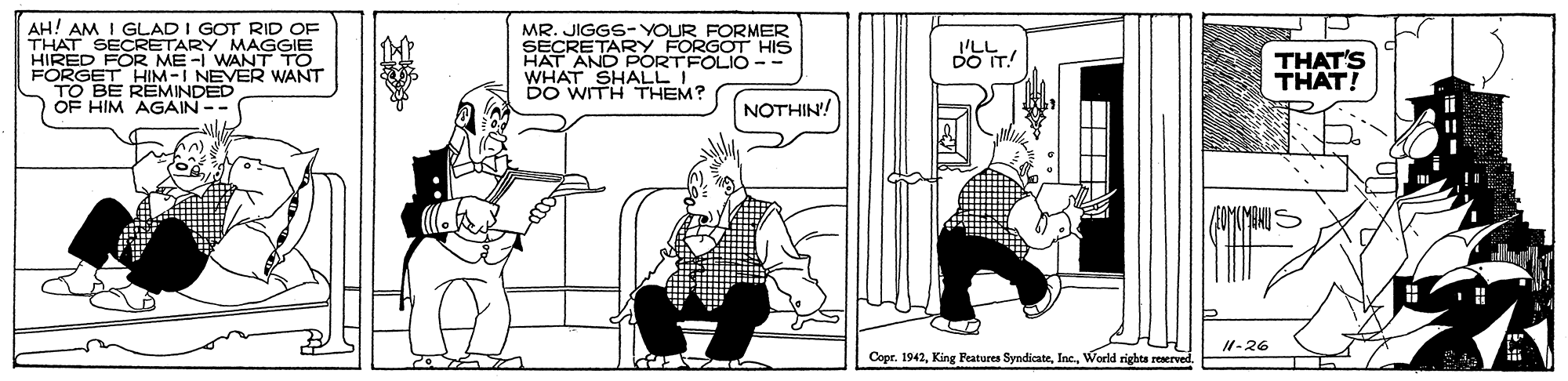 Monochrome OCR: AH! AM I GLAD I GOT RID OF THAT SECRETARY MAGGIE HIRED FOR ME-I WANT TO FORGET HIM-I NEVER WANT TO BE REMINDED OF HIM AGAIN-- MR. JIGGS-YOUR FORMER SECRETARY FORGOT HIS HAT AND PORTFOLIO-- WHAT SHALLI DO WITH THEM? THAT'S THAT! NOTHIN'! I1-26 Copr. 1942World rights reserved AH! AM I GLAD I GOT RID OF THAT SECRETARY MAGGIE HIRED FOR ME-I WANT TO FORGET HIM-I NEVER WANT TO BE REMINDED OF HIM AGAIN-- MR. JIGGS-YOUR FORMER SECRETARY FORGOT HIS HAT AND PORTFOLIO-- WHAT SHALLI DO WITH THEM? THAT'S THAT! NOTHIN'! I1-26 Copr. 1942King Peatures SyndicateWorld rights reserved