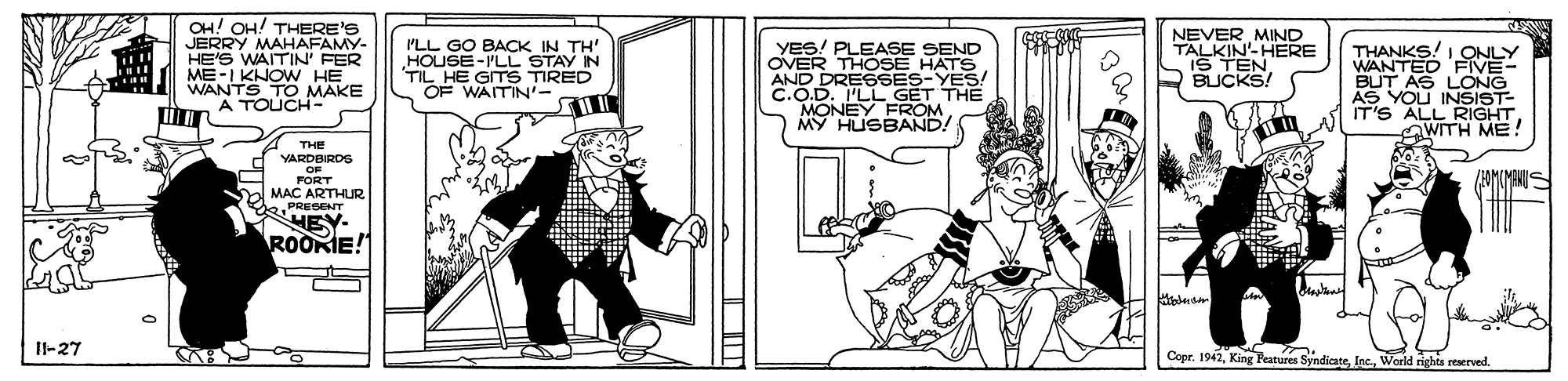 Parallel OCR: OH! OH! THERE'S JERRY MAHAFAMY- HE'S WAITIN' FER ME-I KNOW HE WANTS TO MAKE A TOUCH- 'LL GO BACK IN TH' HOUSE-PLL STAY IN TIL HE GITS TIRED OF WAITIN'- YES! PLEASE SEND OVER THOSE HATS AND DRESSES-YES! C.O.D. I'LL GET THE MONEY FROM MY HUSBAND! NEVER MIND TALKIN'-HERE IS TENBUCKS! THANKS! I ONLY WANTED FIVE- BUT AS LONG AS YOU INSIST- IT'S ALL RIGHT WITH ME! A THE YARDBIRDS OF FORT MAC ARTHURPRESENT HEY- ROOKIE! Il-27 Cepr. 1942World rights reserved. OH! OH! THERE'S JERRY MAHAFAMY- HE'S WAITIN' FER ME-I KNOW HE WANTS TO MAKE A TOUCH- 'LL GO BACK IN TH' HOUSE-PLL STAY IN TIL HE GITS TIRED OF WAITIN'- YES! PLEASE SEND OVER THOSE HATS AND DRESSES-YES! C.O.D. I'LL GET THE MONEY FROM MY HUSBAND! NEVER MIND TALKIN'-HERE IS TENBUCKS! THANKS! I ONLY WANTED FIVE- BUT AS LONG AS YOU INSIST- IT'S ALL RIGHT WITH ME! A THE YARDBIRDS OF FORT MAC ARTHURPRESENT HEY- ROOKIE! Il-27 Cepr. 1942King Peatures SyndicateWorld rights reserved.