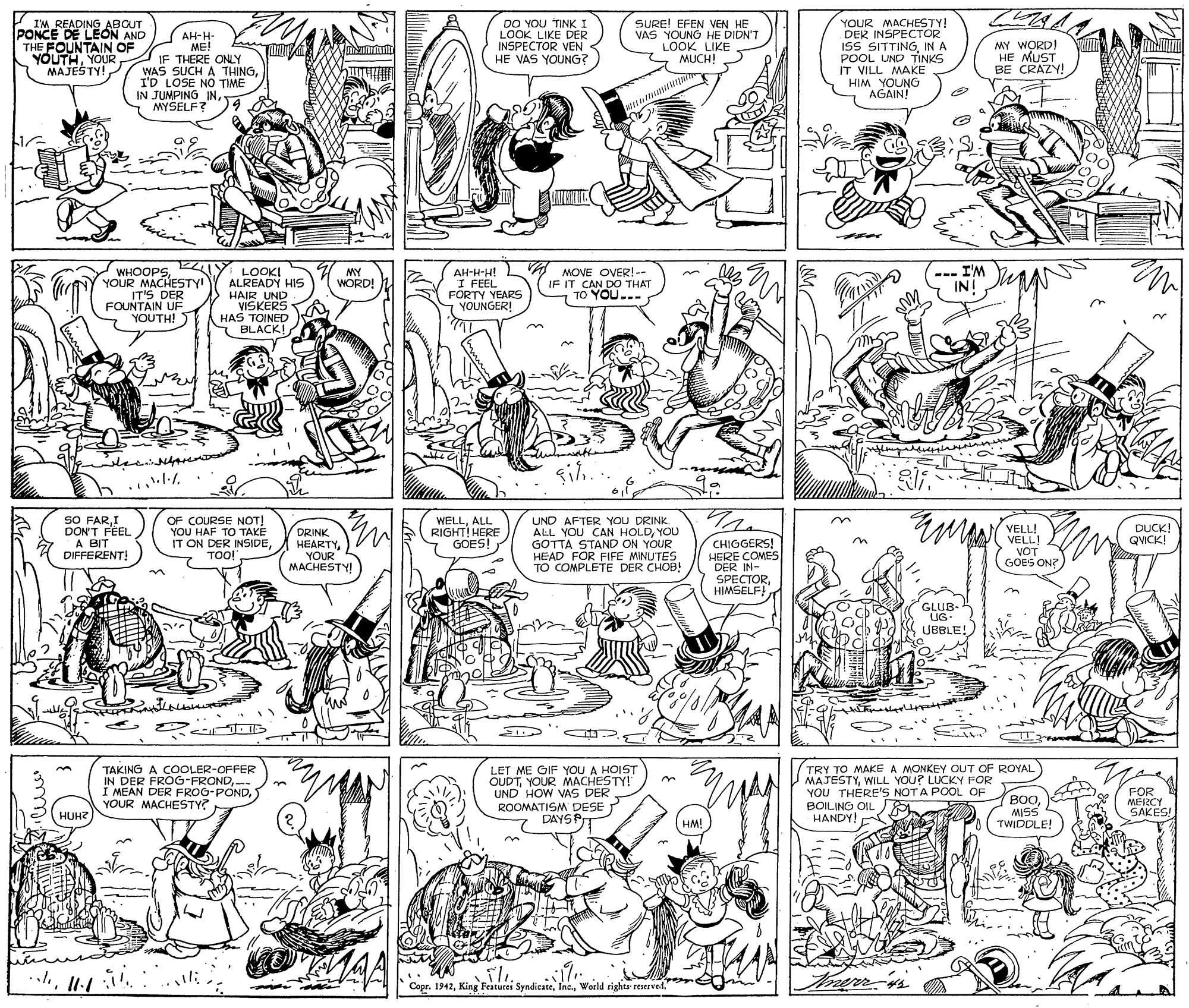 Cartoon OCR: I'M READING ABOUT PONCE DE LEON AND THE FOUNTAIN OF YOUTHYOUR MAJESTY! AH-H- ME! IF THERE ONLY WAS SUCH A THINGI'D LOSE NO TIME IN JUMPING INMYSELF? DO YOU TINK I LOOK LIKE DER INSPECTOR VEN HE VAS YOUNG? SURE! EFEN VEN HE VAS YOUNG HE DIDN'T LOOK LIKE MUCH! YOUR MACHESTY! DER INSPECTOR ISS SITTINGIN A POOL UND TINKS IT VILL MAKE HIM YOUNG AGAIN! MY WORD! HE MUST BE CRAZY!EZI WHOOPSYOUR MACHESTY IT'S DER FOUNTAIN UF YOUTH! LOOKI ALREADY HIS HAIR UND VISKERS HAS TOINED BLACK! AH-H-H! I FEEL FORTY YEARS YOUNGER! A MOVE OVER!-- IF IT CAN DO THAT TO YOU... --- I'M INI MY WORD! SO FARI DON'T FEEL A BIT DIFFERENT! OF COURSE NOT! YOU HAF TO TAKE IT ON DER INSIDETOO! WELLALL RIGHT! HERE GOES! UND AFTER YOU DRINK. ALL YOU CAN HOLDYOU GOTTA STAND ON YOUR HEAD FOR FIFE MINUTES TO COMPLETE DER CHOB! VELL! VELL! VOT GOES ON? DUCK! QVICK! DRINK HEARTYYOUR MACHESTY CHIGGERS! HERE COMES DER IN- SPECTORHIMSELF n GLUB- UG UBBLE! TAKING A COOLER-OFFER IN DER FROG-FRONDYOUR MACHESTY? LET ME GIF YOU A HOIST OUDTYOUR MACHESTY! UND HOW VAS DER ROOMATISM DESE DAYSPr TRY TO MAKE A MONKEY OUT OF ROYAL MAJESTYWILL YOU? LUCKY FOR YOU THERE'S NOTA POOL OF BOILING OIL HANDY! FOR MERCY SAKES! BOOHUH? MISS SSIW HM! TWIDDLE! MAA Copr. 1942World rights reserved. I'M READING ABOUT PONCE DE LEON AND THE FOUNTAIN OF YOUTHYOUR MAJESTY! AH-H- ME! IF THERE ONLY WAS SUCH A THINGI'D LOSE NO TIME IN JUMPING INMYSELF? DO YOU TINK I LOOK LIKE DER INSPECTOR VEN HE VAS YOUNG? SURE! EFEN VEN HE VAS YOUNG HE DIDN'T LOOK LIKE MUCH! YOUR MACHESTY! DER INSPECTOR ISS SITTINGIN A POOL UND TINKS IT VILL MAKE HIM YOUNG AGAIN! MY WORD! HE MUST BE CRAZY!EZI WHOOPSYOUR MACHESTY IT'S DER FOUNTAIN UF YOUTH! LOOKI ALREADY HIS HAIR UND VISKERS HAS TOINED BLACK! AH-H-H! I FEEL FORTY YEARS YOUNGER! A MOVE OVER!-- IF IT CAN DO THAT TO YOU... --- I'M INI MY WORD! SO FARI DON'T FEEL A BIT DIFFERENT! OF COURSE NOT! YOU HAF TO TAKE IT ON DER INSIDETOO! WELLALL RIGHT! HERE GOES! UND AFTER YOU DRINK. ALL YOU CAN HOLDYOU GOTTA STAND ON YOUR HEAD FOR FIFE MINUTES TO COMPLETE DER CHOB! VELL! VELL! VOT GOES ON? DUCK! QVICK! DRINK HEARTYYOUR MACHESTY CHIGGERS! HERE COMES DER IN- SPECTORHIMSELF n GLUB- UG UBBLE! TAKING A COOLER-OFFER IN DER FROG-FRONDI MEAN DER FROG-PONDYOUR MACHESTY? LET ME GIF YOU A HOIST OUDTYOUR MACHESTY! UND HOW VAS DER ROOMATISM DESE DAYSPr TRY TO MAKE A MONKEY OUT OF ROYAL MAJESTYWILL YOU? LUCKY FOR YOU THERE'S NOTA POOL OF BOILING OIL HANDY! FOR MERCY SAKES! BOOHUH? MISS SSIW HM! TWIDDLE! MAA Copr. 1942King Features SyndicateWorld rights reserved.