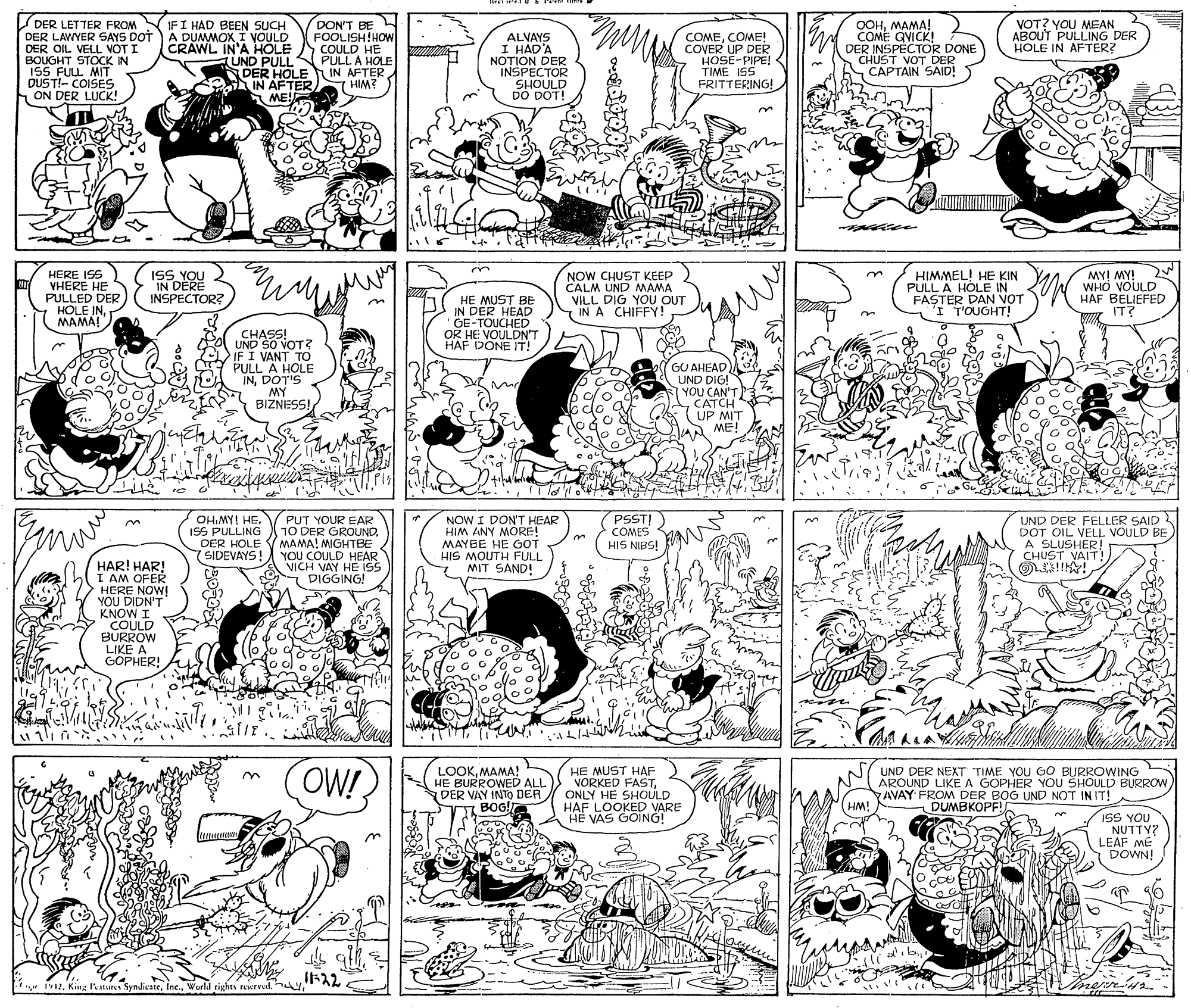 Organism OCR: DER LETTER FROM NIFI HAD BEEN SUCH DER LAVYER SAYS DOT ) A DUMMOX I VOULD DER OIL VELL VOT I BOUGHT STOCK IN ISS FULL MIT DUST!- COISES ON DER LUCK! OOHMAMA! COME GVICK! DER INSPECTOR DONE CHUST VOT DER CAPTAIN SAID! VOT? YOU MEAN ABOUT PULLING DER HOLE IN AFTER? DON'T BE FOOLISH!HOW COULD HE (UND PULLN PULL A HOLE DER HOLE IN AFTER 7 HIM? ALVAYS I HAD'A NOTION DER INSPECTOR SHOULD DO DOT! COMECOME! COVER UP DER HOSE-PIPE! TIME ISS FRITTERING! CRAWL IN'A HOLE IN AFTER) ME! ZWIH HERE ISS VHERE HE PULLED DER HOLE INMAMA! ISS YOU IN DERE INSPECTOR? HE MUST BE IN DER HEAD GE-TOUCHED OR HE VOULDN'T HAF DONE IT! NOW CHUST KEEP CALM UND NMAMA VILL DIG YOU QUT I IN A CHIFFY! HIMMEL! HE KIN PULL A HOLE IN FASTER DAN VOT IT'OUGHT! MY! MY! WHO VOULD HAF BELIEFED IT? CHASS! UND SO VOT? IF I VANT TO PULL"A HOLE INDOT'S MY BIZNESS! GU AHEAD UND DIG! YOU CAN'T CATCH UP MIT AA ME! PSST!) OHIMY! HEISS PULLING DER HOLE SIDEVAYS PUT YOUR EAR 10 DER GROUNDMAMA! MGHTBE YOU COULD HEAR VICH VAY HE ISS DIGGING! NOW I DONT HEAR HIM ANY MORE! MAYEE HE GOT HIS MOUTH FULL 7 MIT SAND! UND DER FELLER SAID 2 DOT OIL VELL VOULD BE A SLUSHER! CHUST VAIT! COMES HIS NIBS! HAR! HAR! I AM OFER HERE NOW! YOU DIDN'T KNOW I COULD BURROW LIKE A GOPHER! No o ALIN OW! LOOKMAMA! HE BURROWED ALL DER VAY INTO DER BOG HE MUST HAF VORKED FASTONLY HE SHOULD HAF LOOKED VARE HE VAS GOING! UND DER NEXT TIME YOU GO BURROWING AROUND LIKE A GOPHER YOU SHOULD BURROW AVAY FROM DER BOG UND NOT IN IT! HM! DUMBKOPF! r ISS YOU NUTTY? LEAF ME DOWN! -22Wurld rights rewrved. . nevr DER LETTER FROM NIFI HAD BEEN SUCH DER LAVYER SAYS DOT ) A DUMMOX I VOULD DER OIL VELL VOT I BOUGHT STOCK IN ISS FULL MIT DUST!- COISES ON DER LUCK! OOHMAMA! COME GVICK! DER INSPECTOR DONE CHUST VOT DER CAPTAIN SAID! VOT? YOU MEAN ABOUT PULLING DER HOLE IN AFTER? DON'T BE FOOLISH!HOW COULD HE (UND PULLN PULL A HOLE DER HOLE IN AFTER 7 HIM? ALVAYS I HAD'A NOTION DER INSPECTOR SHOULD DO DOT! COMECOME! COVER UP DER HOSE-PIPE! TIME ISS FRITTERING! CRAWL IN'A HOLE IN AFTER) ME! ZWIH HERE ISS VHERE HE PULLED DER HOLE INMAMA! ISS YOU IN DERE INSPECTOR? HE MUST BE IN DER HEAD GE-TOUCHED OR HE VOULDN'T HAF DONE IT! NOW CHUST KEEP CALM UND NMAMA VILL DIG YOU QUT I IN A CHIFFY! HIMMEL! HE KIN PULL A HOLE IN FASTER DAN VOT IT'OUGHT! MY! MY! WHO VOULD HAF BELIEFED IT? CHASS! UND SO VOT? IF I VANT TO PULL"A HOLE INDOT'S MY BIZNESS! GU AHEAD UND DIG! YOU CAN'T CATCH UP MIT AA ME! PSST!) OHIMY! HEISS PULLING DER HOLE SIDEVAYS PUT YOUR EAR 10 DER GROUNDMAMA! MGHTBE YOU COULD HEAR VICH VAY HE ISS DIGGING! NOW I DONT HEAR HIM ANY MORE! MAYEE HE GOT HIS MOUTH FULL 7 MIT SAND! UND DER FELLER SAID 2 DOT OIL VELL VOULD BE A SLUSHER! CHUST VAIT! COMES HIS NIBS! HAR! HAR! I AM OFER HERE NOW! YOU DIDN'T KNOW I COULD BURROW LIKE A GOPHER! No o ALIN OW! LOOKMAMA! HE BURROWED ALL DER VAY INTO DER BOG HE MUST HAF VORKED FASTONLY HE SHOULD HAF LOOKED VARE HE VAS GOING! UND DER NEXT TIME YOU GO BURROWING AROUND LIKE A GOPHER YOU SHOULD BURROW AVAY FROM DER BOG UND NOT IN IT! HM! DUMBKOPF! r ISS YOU NUTTY? LEAF ME DOWN! -22King Patures SyndicateWurld rights rewrved. . nevr
